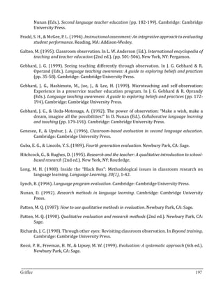 Nunan (Eds.). Second language teacher education (pp. 182-199). Cambridge: Cambridge
       University Press.

Fradd, S. H., & McGee, P. L. (1994). Instructional assessment: An integrative approach to evaluating
       student performance. Reading, MA: Addison-Wesley.

Galton, M. (1995). Classroom observation. In L. W. Anderson (Ed.). International encyclopedia of
       teaching and teacher education (2nd ed.). (pp. 501-506). New York, NY: Pergamon.

Gebhard, J. G. (1999). Seeing teaching differently through observation. In J. G. Gebhard & R.
      Operand (Eds.). Language teaching awareness: A guide to exploring beliefs and practices
      (pp. 35-58). Cambridge: Cambridge University Press.

Gebhard, J. G., Hashimoto, M., Joe, J., & Lee, H. (1999). Microteaching and self-observation:
      Experience in a preservice teacher education program. In J. G. Gebhard & R. Oprandy
      (Eds.). Language teaching awareness: A guide to exploring beliefs and practices (pp. 172-
      194). Cambridge: Cambridge University Press.

Gebhard, J. G., & Ueda-Motonaga, A. (1992). The power of observation: “Make a wish, make a
      dream, imagine all the possibilities!” In D. Nunan (Ed.). Collaborative language learning
      and teaching (pp. 179-191). Cambridge: Cambridge University Press.

Genesee, F., & Upshur, J. A. (1996), Classroom-based evaluation in second language education.
      Cambridge: Cambridge University Press.

Guba, E. G., & Lincoln, Y. S. (1989). Fourth generation evaluation. Newbury Park, CA: Sage.

Hitchcock, G., & Hughes, D. (1995). Research and the teacher: A qualitative introduction to school-
       based research (2nd ed.). New York, NY: Routledge.

Long, M. H. (1980). Inside the “Black Box”: Methodological issues in classroom research on
      language learning. Language Learning, 30(1), 1-42.

Lynch, B. (1996). Language program evaluation. Cambridge: Cambridge University Press.

Nunan, D. (1992). Research methods in language learning. Cambridge: Cambridge University
      Press.

Patton, M. Q. (1987). How to use qualitative methods in evaluation. Newbury Park, CA: Sage.

Patton, M. Q. (1990). Qualitative evaluation and research methods (2nd ed.). Newbury Park, CA:
       Sage.

Richards, J. C. (1998). Through other eyes: Revisiting classroom observation. In Beyond training.
      Cambridge: Cambridge University Press.

Rossi, P. H., Freeman, H. W., & Lipsey, M. W. (1999). Evaluation: A systematic approach (6th ed.).
        Newbury Park, CA: Sage.


_________________________________________________________________________________
Griffee										 			197
 