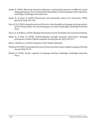 Spada, N. (1990). Observing classroom behaviours and learning outcomes in different second
         language programs. In J. C. Richards & D. Nunan (Eds.). Second language teacher education.
         Cambridge: Cambridge University Press.

  Spada, N., & Lyster, R. (1997). Macroscopic and microscopic views of L2 classrooms. TESOL
         Quarterly 31(4), 787-792.

  Stern, H. H. (1989). Seeing the wood and the trees: Some thoughts on language teaching analysis.
         In R. K. Johnson (Ed.). The second language curriculum. Cambridge: Cambridge University
         Press.

  Vierra, A., & Pollock, J. (1992). Reading educational research. Scottsdale, AZ: Gorsuch Scarisbrick.

  Wang, Q., & Seth, N. (1998). Self-development through classroom observation: Changing
        perceptions in China. English Language Teaching Journal, 52(3), 205-213.

  Weir, C., & Roberts, J. (1994). Evaluation in ELT. Oxford: Blackwell.

  Williams, M. (1989). A developmental view of classroom observations. English Language Teaching
         Journal 43(2), 85-91.

  Woods, D. (1996). Teacher cognition in language teaching. Cambridge: Cambridge University
       Press.




_________________________________________________________________________________
  198										Data from Observation	
						
 