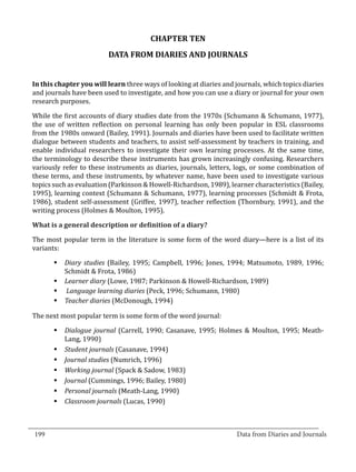 CHAPTER TEN
                           DATA FROM DIARIES AND JOURNALS


  In this chapter you will learn three ways of looking at diaries and journals, which topics diaries
  and journals have been used to investigate, and how you can use a diary or journal for your own
  research purposes.

  While the first accounts of diary studies date from the 1970s (Schumann & Schumann, 1977),
  the use of written reflection on personal learning has only been popular in ESL classrooms
  from the 1980s onward (Bailey, 1991). Journals and diaries have been used to facilitate written
  dialogue between students and teachers, to assist self-assessment by teachers in training, and
  enable individual researchers to investigate their own learning processes. At the same time,
  the terminology to describe these instruments has grown increasingly confusing. Researchers
  variously refer to these instruments as diaries, journals, letters, logs, or some combination of
  these terms, and these instruments, by whatever name, have been used to investigate various
  topics such as evaluation (Parkinson & Howell-Richardson, 1989), learner characteristics (Bailey,
  1995), learning context (Schumann & Schumann, 1977), learning processes (Schmidt & Frota,
  1986), student self-assessment (Griffee, 1997), teacher reflection (Thornbury, 1991), and the
  writing process (Holmes & Moulton, 1995).



  The most popular term in the literature is some form of the word diary—here is a list of its
  What is a general description or definition of a diary?


  variants:

         §	Diary studies (Bailey, 1995; Campbell, 1996; Jones, 1994; Matsumoto, 1989, 1996;
           Schmidt & Frota, 1986)
         §	Learner diary (Lowe, 1987; Parkinson & Howell-Richardson, 1989)
         §	 Language learning diaries (Peck, 1996; Schumann, 1980)
         §	Teacher diaries (McDonough, 1994)

  The next most popular term is some form of the word journal:

         §	Dialogue journal (Carrell, 1990; Casanave, 1995; Holmes & Moulton, 1995; Meath-
           Lang, 1990)
         §	Student journals (Casanave, 1994)
         §	Journal studies (Numrich, 1996)
         §	Working journal (Spack & Sadow, 1983)
         §	Journal (Cummings, 1996; Bailey, 1980)
         §	Personal journals (Meath-Lang, 1990)
         §	Classroom journals (Lucas, 1990)


_________________________________________________________________________________
  199									Data from Diaries and Journals	
						
 