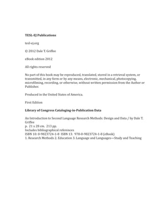 TESL-EJ Publications

tesl-ej.org

© 2012 Dale T. Griffee

eBook edition 2012

All rights reserved

No part of this book may be reproduced, translated, stored in a retrieval system, or
transmitted, in any form or by any means, electronic, mechanical, photocopying,
microfilming, recording, or otherwise, without written permission from the Author or
Publisher.

Produced in the United States of America.

First Edition

Library of Congress Cataloging-in-Publication Data

An Introduction to Second Language Research Methods: Design and Data / by Dale T.
Griffee
p. 21 x 28 cm. 213 pp.
Includes bibliographical references
ISBN 10: 0-9823724-1-8  ISBN 13:  978-0-9823724-1-8 (eBook)
1. Research Methods 2. Education 3. Language and Languages—Study and Teaching
 