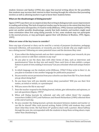 student. Genesee and Upshur (1996) also argue that journal writing allows for the possibility
  that students may increase their interest in their learning through the reflection that journaling
  involves as well as allowing teachers to get to know their students better.



  Ogane (1997) says there are no empirical data that writing in dialog journals causes improvement
  What are the disadvantages of dialog journals?


  in reading and writing. This lack of empirical studies may be because to the extent that data from
  a diary or journal is introspective, it’s hard to verify (Hilleson, 1996). Genesee and Upshur (1996)
  point out another possible disadvantage, namely that both students and teachers might need
  some orientation when first using dialog journals. In fact, some students may not participate
  in the journal process, or may participate against their will (Holmes & Moulton, 1995; Ogane,
  1997).



  Since any type of journal or diary can be used for a variety of purposes (evaluation, pedagogy,
  What are some of the key issues to consider?


  increased reflection, self-assessment, or research), you have to decide why you might want to
  use a dialog journal. Following are some potential issues and the decisions they raise:

     1.	 If you collect the dialog journals and use their contents to support your research, do you
         plan to correct or edit their contents in any way?
     2.	 Do you plan to use the diary data with other forms of data, such as interviews and
         questionnaires? How do they mix and match? Does each form of data exhibit a unique
         feature or point of view, making it necessary? Can you articulate what each unique feature
         is?
     3.	 In which language can the students write (Hilleson, 1996)? If they write in their L1, do
         you plan to translate it into another language for publication purposes?
     4.	 Do you need to secure permission from your school to use data from DJs? If so, how should
         you go about doing that?
     5.	 Do you know how will you identify various diary journalists? Will you use their first
         names, an initial or initials, or a pseudonym?
     6.	 Will you assess the DJs in any way?
     7.	 Does the teacher respond to the Dialog Journal, initiate, give information and opinions, or
         just ask questions (Ogane, 1997)?
     8.	 When will Dialog Journals be collected, and who will collect them? For example,
         researchers Griffee (1997) and Parkinson and Howell-Richardson (1989) collected them
         at the end of each day.
     9.	 Do you consider the Dialog Journal a private document between student and teacher or
         can DJs be shared? After each journal writing, Fedele (1996) told students they could
         share what they wrote. She had them (4th graders) share with a partner. About halfway
         through the year, she corresponded with the students to keep them writing about a topic
         rather than abandoning it.


_________________________________________________________________________________
  202									Data from Diaries and Journals	
						
 