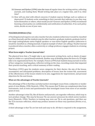 10.	Genesee and Upshur (1996) raise the issue of regular times for writing entries, collecting
       journals, and reading them. Would writing take place at a regular time, and if so, what
       time?
   11.	How will you deal with ethical concerns if student express feelings such as sadness or
       depression? If students write something in their journals that indicates to you they may
       harm themselves or others, what would you do? Genesee and Upshur (1996) recommend
       knowing school policy on confidentiality and notification of authorities. If no such policy
       exists, decide on one of your own.




A Teaching Journal requires not only a teacher but also students (otherwise it would be classified
TEACHER JOURNALS (TJs)


as a Diary Journal), and the students may be other teachers, graduate students, graduate-level or
late-stage undergraduate native English speakers or non-native English speakers (otherwise it
would be classified as a Dialog Journal). A typical example of what I am calling a Teacher Journal
is produced when a teacher, often a university or college professor, engages students in a training
project.



The physical form that a TJ might take is any convenient writing form, such as sheets of paper
What form might a Teacher Journal take?


kept in a folder or a spiral bound notebook. Another way of thinking about the form of a TJ might
take is its organizational form. For example, Francis (1995) had students keep journals in terms
of four categories: teaching plans, reflective writing on the class, recording events that impacted
their practice teaching, and a critical summary of their reading.

Thornbury (1991) gave his students seven categories for their diaries: the aim of the lesson,
assumptions and anticipated problems, description of lesson, how the trainee felt, assessment
of the effectiveness of the lesson relative to its aim, suggestions for improvement, and personal
objectives for the next lesson.



One advantage of TJs is that they can help teachers investigate issues from a subjective or insider
What are the advantages of Teacher Journals?


point of view (Bailey, 1990; Numrich, 1996). This means that TJ data can complement data from
instruments, such as tests and questionnaires that investigate issues from more of an outsider
point of view.

Another advantage is that TJs, like all diaries and journals, can engender reflection, which may in
turn produce change. This may be because TJs can uncover processes by which novice teachers
learn (Numrich, 1996). Teachers in training may even use TJs to ask questions, and then use
the TJ to increase reflection, which may produce answers to those very questions (Porter, et al.,
1990).

A third advantage is that TJs are low tech and easy to do. All that is required is the assignment,


_________________________________________________________________________________
Griffee										 			203
 
