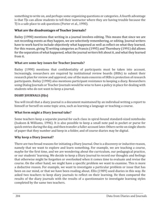 something to write on, and perhaps some organizing questions or categories. A fourth advantage
  is that TJs can allow students to tell their instructor where they are having trouble because the
  TJ is a safe place to ask questions (Porter et al., 1990).



  Bailey (1990) mentions that writing in a journal involves editing. This means that since we are
  What are the disadvantages of Teacher Journals?


  not recording events as they happen, we are selectively remembering, or editing. Journal writers
  have to work hard to include objectively what happened as well as reflect on what they learned.
  For this reason, giving TJ writing categories as Francis (1995) and Thornbury (1991) did allows
  for the separation of what happened, what the journal writers felt about it, and what they learned
  from it.



  Bailey (1990) mentions that confidentiality of participants must be taken into account.
  What are some key issues for Teacher Journals?


  Increasingly, researchers are required by institutional review boards (IRBs) to submit their
  research plan for review and approval; one of the main concerns of IRBs is protection of research
  participants. Bailey (1990) also mentions participant resistance to keeping a diary. Researchers
  using Dialog Journals or Teacher Journals would be wise to have a policy in place for dealing with
  students who do not want to keep a journal.



  You will recall that a diary journal is a document maintained by an individual writing a report to
  DIARY JOURNALS (DJs)


  himself or herself on some topic area, such as learning a language or teaching a course.



  Some teachers keep a separate journal for each class in spiral-bound standard-sized notebooks
  What form might a Diary Journal take?


  (Isakson & Williams, 1996). It is also possible to keep a small note pad in pocket or purse for
  quick entries during the day, and then transfer a fuller account later. Others write on single sheets
  of paper that they number and keep in a folder, and of course diaries may be digital.



  There are two broad reasons for initiating a Diary Journal. One is a discovery or inductive reason,
  Why keep a Diary Journal?


  namely that we want to explore and learn something. For example, we are teaching a course,
  maybe for the first time, and we are wondering about the curriculum, our pedagogical practice,
  or our students’ learning. We decide to keep a Diary Journal to record our thoughts and feelings
  that otherwise might be forgotten or overlooked when it comes time to evaluate and revise the
  course. On the other hand, we might have a specific problem we want to examine. This is more
  a deductive reason. For example, we want to investigate a particular problem or issue that has
  been on our mind, or that we have been reading about. Ellis (1989) used diaries in this way. He
  asked two teachers to keep diary journals to reflect on their learning. He then compared the
  results of the diary journals with the results of a questionnaire to investigate learning styles
  completed by the same two teachers.

_________________________________________________________________________________
  204									Data from Diaries and Journals	
						
 