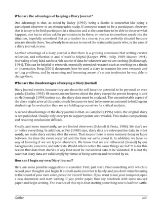 One advantage is that, as noted by Bailey (1995), being a diarist is somewhat like being a
What are the advantages of keeping a Diary Journal?


participant observer in an ethnographic study. If someone wants to be a participant observer,
that is to say to be both participant in a situation and at the same time to be able to observe what
happens, one has to either ask for permission to be there, or one has to somehow sneak into the
situation, hopefully unnoticed. But as a teacher in a course, you are perfectly situated because
you are already there. You already have access to one of the main participants who, in the case of
a diary journal, is you.

Another advantage of a diary journal is that there is a growing consensus that writing creates
reflection, and reflection in and of itself is helpful (Cooper, 1991; Holly, 1989; Hoover, 1994).
Journaling of any kind can be a rich source of data for whatever use we are seeking (McDonough,
1994). This can be helpful in research, especially extended research such as working on a thesis
or dissertation. Borg (2001) documents how he used a diary to examine his own research and
writing problems, and by examining and becoming aware of certain tendencies he was able to
change them.



Diary Journal entries, because they are about the self, have the potential to be personal or even
What are the disadvantages of keeping a Diary Journal?


painful (Bailey, 1995). Of course, no one knows about the diary except the person keeping it, and
as McDonough (1994) points out, the diary data must be analyzed. The uncomfortable aspect of
the diary might arise at this point simply because we tend to be more accustomed to holding our
students up for evaluation than we are holding up ourselves for critical analysis.

A second disadvantage of the diary journal is that, as Campbell (1996) notes, the original diary
is not published. Usually only excerpts to support points are revealed. This makes comparisons
and resulting conclusions difficult.

Finally, and more importantly, we are limited observers (Schmidt & Frota, 1986). We don’t see
or notice everything. In addition, as Fry (1988) says, diary data are retrospective data, in other
words, we make diary entries after the event. That means there is some memory decay or lapse
between the time the event occurred and the time we write about it. In addition, we have no
way of knowing if we are typical observers. We know that we are influenced (biased) by our
backgrounds, concerns, and interests. Would others notice the same things we did? It is for this
reason that data from diaries of any kind must be considered data to be validated. It is not the
case that diary data are valid simply by virtue of being written and recorded by us.



Here are some possible suggestions to consider: First, just start. Find something with which to
How can I begin my own Diary Journal?


record your thoughts and begin. If a small audio recorder is handy and you don’t mind listening
to the sound of your own voice, press the ‘record’ button. If you want to use your computer, open
a new document and start writing. If you prefer paper, find any notebook with some unused
paper and begin writing. The essence of this tip is that starting something new is half the battle.


_________________________________________________________________________________
Griffee										 			205
 