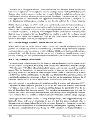 The downside of this approach is that “haste makes waste” and what you do not consider may
  turn out to be a problem. For example, if in your rush to begin a diary you forget to list categories
  that you might want to comment on, then later it may be difficult to include them. On the other
  hand, how will you know what the problems are if you don’t begin? One way to deal with the “just
  do it” approach vs. the “think about it first” approach is to say to yourself, this is just a pilot. Do a
  pilot diary journal for the purpose of finding out how it works and what the problems might be.

  On the other hand, if you are a “let’s think about this” type of person, here are some things to
  consider. Are there any upcoming opportunities, such as beginning a new course or a trip you are
  about to take, that could be an opportunity for diary-keeping? What physical format such as type
  of notebook do you like? Are there any persistent problems that you have been wondering about
  that you could investigate with your diary? Where do you like to write? Do you have a special
  place to write, a special time, a special pen? Write out your questions and your answers to those
  questions. In doing so, you have just begun your diary.



  Diaries and Journals are virtual vacuum cleaners in that they can suck up anything. Data from
  What kind of data typically results from Diaries and Journals?


  journals can include daily events and related feelings (Schumann, 1980), impressions of people
  and circumstances in the environment of interest (Bailey, 1995), and critical inquiry focusing on
  practice (Holy, 1989). The data can take the form not only of words, but also of frequency counts,
  pictures, drawings, and even pieces of conversation overheard or transcribed from recordings.



  The most common analysis advocated in the literature reviewed here is to read the journal entries
  How is Diary data typically analyzed?


  and find patterns (Bailey, 1990, 1995; Borg, 2001; Hoover, 1994; Matsumoto, 1989; McDonough,
  1994; Schumann 1980). Their advice is to read entries and notice themes, especially themes that
  reoccur. Then list these themes, perhaps with the number of times you notice them. This process,
  by the way, is similar to the statistical correlation procedures known as Factor Analysis, in which
  a factor would be the same thing as a theme. The only difference is that your mind, instead of
  a statistical procedure in a computer, is doing the sorting, but the results are similar: a list of
  identified themes, and in the case of journal data, a series of quotes to back up each theme.

  A second approach to journal data analysis is illustrated by Schumann and Schumann (1977).
  They report that they asked one question: What did the data reveal that was not known before?
  They decided this question was not answerable. So they changed the question to: What did the
  data tell them about their language learning? This question was answerable, and it formed the
  basis for their results, which they labeled as themes, and later they called them personal variables.
  These variables stated the conditions under which each of them best learned a foreign language.

  A third approach is to connect the data to theory. Although Bailey (1995) suggests rereading and
  looking for trends by frequency or saliency, she also says that data from journals can relate to
  theory without saying exactly how. She might be suggesting that one has a theory and can use data
  from journal entries to confirm or disconfirm the theory, or she might be suggesting that one can
  use data from journal entries to create a theory. Fry (1988) also allows for theory, in the form of a


_________________________________________________________________________________
  206									Data from Diaries and Journals	
						
 