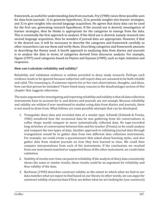 framework, as useful for understanding data from journals. Fry (1988) raises three possible uses
for data from journals: 1) to generate hypotheses, 2) to provide insights into learner strategies,
and 3) to give insights into second language acquisition. He agrees that diary data can be used
for the first use, generating research hypotheses. If the second use is desired, investigation of
learner strategies, then he thinks is appropriate for the categories to emerge from the data.
This is essentially the first approach to analysis. If the third use is desired, namely research into
second language acquisition, then he wonders if journal data are appropriate. However, if that
is the desired use, it will be necessary to describe the categories and framework carefully so
other researchers can use them and verify them. Describing categories and framework amounts
to describing the theory used. A fourth approach to analyzing data from diaries and journals
is to analyze the data in terms of categories derived from discourse analysis. For example,
Ogane (1997) used categories based on Peyton and Seyoum (1989), such as topic initiation and
responses.



Reliability and validation evidence is seldom provided in diary study research. Perhaps such
How can I calculate reliability and validity?


evidence tends to be ignored because subjective self-report data are assumed to be both reliable
and valid. The reasoning is, if someone reports his or her own observations, thoughts, and ideas,
how can that person be mistaken? I have listed many reasons in the disadvantages section of this
chapter that suggests otherwise.

The main argument for investigating and reporting reliability and validity is that all data collection
instruments have to account for it, and diaries and journals are not exempt. Because reliability
and validity are seldom if ever mentioned in studies using data from diaries and journals, there
is not much to draw from. What follows are some possible attempts that can be developed:

   1.	 Triangulate diary data and recorded data of a similar type. Schmidt (Schmidt & Fronta,
       1986) wondered how the occasional data he was gathering from his conversations in
       coffee shops would compare to more systematically collected data. He tape-recorded
       long stretches of conversation between him and his teacher (Fronta) so he could analyze
       and compare the two types of data. Another approach to validating journal data through
       triangulation would be to gather data from two different data collection instruments.
       For example, we could create a questionnaire that asked about learning styles, and also
       gather data from student journals on how they best learned in class. We could then
       compare interpretations from each of the instruments. If the conclusions we reached
       from one instrument matched or supported those of the other instrument, we could claim
       validation.
   2.	 Stability of results over time can point to reliability. If the analysis of diary data consistently
       shows the same or similar results, these results could be an argument for reliability and
       thus validity of the data.
   3.	 Bachman (1990) describes construct validity as the extent to which what we find in our
       data matches what we expect to find based on our theory. In other words, we can argue for
       construct validity of journal data if first, we define what we are looking for (our construct)


_________________________________________________________________________________
Griffee										 			207
 
