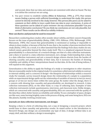 and second, show that our data and analysis are consistent with what we found. The key
         is to define the construct we are using.
     4.	 Use peer review to establish validity (Miles & Huberman, 1994, p. 277). Peer review
         means finding a person with sufficient knowledge to understand the study; this person
         cannot be directly involved in the study, however. This person (the peer) can be asked to
         comment on their ability to trace a path from raw data to your conclusions. A series of
         three questions can be asked of a peer reviewer: Are my conclusions plausible? Can you
         think of alternative conclusions? Do you think my conclusions are not only plausible, but
         correct? These results can be offered as validity evidence.


  Researchers conducting diary studies often wonder about validity, and their concern frequently
  How can diaries and journals be used in research?


  focuses on the issue of generalizability (Bailey, 1980, 1991; Hilleson, 1996; McDonough, 1994;
  Matsumoto, 1989). One reason that generalizability is mentioned as lacking or impossible to
  obtain in diary studies, is because of the low N-size, that is, the number of persons involved in the
  study (Bailey, 1991). As a result, it is often lamented that the findings from diary studies do not,
  indeed cannot, generalize beyond the diary study itself. This is a misplaced argument because
  generalizability is a characteristic of a research design, not that of a data collection instrument,
  and a diary or journal is a data collection instrument, not a design. Understanding that a diary
  is a data collection instrument and not a research design relieves diarists from the burden of
  showing causality and generalizability of their data, but it increases the burden of showing
  reliability and validity of their interpretations based on that data. At the risk of being tedious, I
  will expand on this argument.

  Generalization is the ability to apply the findings of a study or investigation to other situations
  that are reasonably similar to the original study. It is sometimes called external validity in contrast
  to internal validity, and is a concern of design—the blueprint of relationships within a research
  study. For example, survey research design shows the relationship of a sample to a population
  while an experimental design spells out the relationship of variables of interest in two (or more)
  groups or at two (or more) times within the same group. No matter what the design, there is
  a concern with showing how causality and generalizability are developed in research. A data
  collection instrument (DCI), on the other hand, is a way of collecting data. Examples of data
  collection instruments include questionnaires, interviews, and classroom tests. Unlike designs,
  which are concerned with causality and generalizability, DCIs are concerned with the quality of
  the data they collect, better known as reliability and validity. To use a metaphor of space, designs
  are like suns, some burning brightly, some in the process of dying, and some being born; DCIs are
  like planets, humbly revolving around suns.



  Keeping a diary is a form of collecting data, not a way of designing a research project, which
  Journals are data collection instruments, not designs


  would have to show causality and generalize results. As stated earlier in the Introduction to
  Research Design, any design can accommodate any type of data. A design without data is an
  empty shell, and data without a design is meaningless.


_________________________________________________________________________________
  208									Data from Diaries and Journals	
						
 