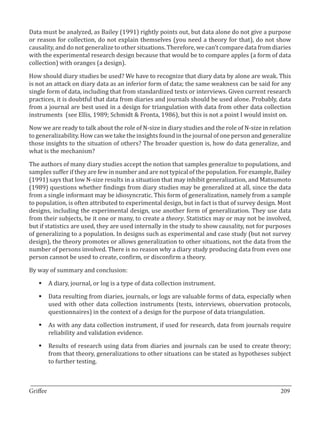 Data must be analyzed, as Bailey (1991) rightly points out, but data alone do not give a purpose
or reason for collection, do not explain themselves (you need a theory for that), do not show
causality, and do not generalize to other situations. Therefore, we can’t compare data from diaries
with the experimental research design because that would be to compare apples (a form of data
collection) with oranges (a design).

How should diary studies be used? We have to recognize that diary data by alone are weak. This
is not an attack on diary data as an inferior form of data; the same weakness can be said for any
single form of data, including that from standardized tests or interviews. Given current research
practices, it is doubtful that data from diaries and journals should be used alone. Probably, data
from a journal are best used in a design for triangulation with data from other data collection
instruments (see Ellis, 1989; Schmidt & Fronta, 1986), but this is not a point I would insist on.

Now we are ready to talk about the role of N-size in diary studies and the role of N-size in relation
to generalizability. How can we take the insights found in the journal of one person and generalize
those insights to the situation of others? The broader question is, how do data generalize, and
what is the mechanism?

The authors of many diary studies accept the notion that samples generalize to populations, and
samples suffer if they are few in number and are not typical of the population. For example, Bailey
(1991) says that low N-size results in a situation that may inhibit generalization, and Matsumoto
(1989) questions whether findings from diary studies may be generalized at all, since the data
from a single informant may be idiosyncratic. This form of generalization, namely from a sample
to population, is often attributed to experimental design, but in fact is that of survey design. Most
designs, including the experimental design, use another form of generalization. They use data
from their subjects, be it one or many, to create a theory. Statistics may or may not be involved,
but if statistics are used, they are used internally in the study to show causality, not for purposes
of generalizing to a population. In designs such as experimental and case study (but not survey
design), the theory promotes or allows generalization to other situations, not the data from the
number of persons involved. There is no reason why a diary study producing data from even one
person cannot be used to create, confirm, or disconfirm a theory.

By way of summary and conclusion:

   §	A diary, journal, or log is a type of data collection instrument.

   §	Data resulting from diaries, journals, or logs are valuable forms of data, especially when
     used with other data collection instruments (tests, interviews, observation protocols,
     questionnaires) in the context of a design for the purpose of data triangulation.

   §	As with any data collection instrument, if used for research, data from journals require
     reliability and validation evidence.

   §	Results of research using data from diaries and journals can be used to create theory;
     from that theory, generalizations to other situations can be stated as hypotheses subject
     to further testing.


_________________________________________________________________________________
Griffee										 			209
 