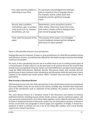 First, state why this problem is     It is generally acknowledged that textbooks
    interesting to your field.           play an important role in language classes.
                                         For example, Author (19xx) states that
                                         textbooks provide significant language
                                         input.

    Second, state a problem,             Nevertheless, some researchers (Author,
    contradiction, gap, or question      19xx; Author, 20xx) have shown that many
    using words such as: however,        text authors employ artificial dialogues that
    nevertheless, yet, but.              lack normal language features.

    Third, state the purpose of the      The purpose of this paper is to investigate
    paper.                               current textbooks comparing their dialogues
                                         with those of native speakers.



Figure 2. One possible structure of an introduction

findings that may be irrelevant. If many or most practitioners in a field did not publish articles
with literature reviews, it would become difficult for that field to progress because knowledge
would not accumulate.

For years, it was a perplexing issue for me as to which tense to use in writing various parts of
a research paper. It made sense to use the past tense in all sections because the research had
already been accomplished. However, Swales and Feak (2004) have surveyed research papers
using the IMRD (Introduction, Methods, Results, Discussion) model, and conclude that the
present tense is more common in the introduction and discussion while the past tense is more
common in the method and results section. While “common” does not mean “always”, this is
good advice.



The literature review is the star of the introduction. In fact, the literature review is so prominent
How to write a Literature Review


that many TREEs, if they do not read journal articles carefully, may overlook other important
parts of the introduction such as statement of the problem, the purpose, and the research
questions.

The most obvious feature of a literature review is the discussion and citation of relevant
published material, including journal articles, books, reviews, reports, conference papers, and
even personal communication, all of which taken together can be called the literature. Citation
of claims is important because at this point, readers are not interested in opinions. A literature
review can be from one paragraph to several pages, but regardless of length, it should be a
synthesis of what is relevant, not just a list of one thing after another, and it must directly
support your research questions.
_________________________________________________________________________________
Griffee										 			21
 