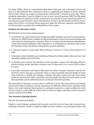 For many TREEs, there is a misunderstanding about what goes into a literature review and
  why. It is often believed that a literature review is a gathering and analysis of all the material
  that has been written on a topic or at least all the material that is relevant to your topic. This is
  obviously impossible. It may be helpful to look at your research question (RQ) The RQs guide
  the construction of a literature review. If material is not relevant to your research question, it is
  not relevant to your literature review. The literature review is also the location of theory in your
  paper. Even if there is no formal theory about your topic, the selection, argument, and synthesis
  of relevant papers constitute the working theory of your paper.



  The literature review serves many purposes:
  Purposes of a literature review



   1.	 It motivates the study and provides background (Bill VanPatten, personal correspondence,
       February 14, 2009). In fact, in addition to the term literature review, terms such as background
       and context are becoming more common. There is a strong connection between the literature
       review and research questions. This connection is so strong that we should be able to read
       the literature review and almost anticipate the research questions.

   2.	 It educates readers on your topic. Many literature reviews are, in fact, short histories of a
       topic.

   3.	 A literature review identifies your intellectual history by telling readers what you have read
       and what traditions you draw from.

   4.	 It identifies your sources. The literature review provides a paper trail indicating where to
       find the articles, books, and other resources used. In that sense, it is a source file for others
       to access.

   5.	 It provides researcher and readers alike ideas for further research. Literature read for the
       literature review may give a researcher ideas as well as possible research designs to draw
       from, replicate, or modify. For example, in doing a literature review, you may come across
       problems mentioned by other researchers that you might not otherwise been aware of, and
       these problems can be addressed and/or can become research questions.

  The downside of a literature review is that it is difficult to write. This is because it is not always
  easy to know what to include or exclude, sometimes it is difficult to find sources, and other times
  there is too much material. Knowing how to synthesize material is a major problem for most
  writers. Lastly, it is often difficult to know how or where to begin a literature review because it
  requires special search skills.

  Two scenarios of getting started



  Ralph is a senior taking a graduate level research course for the first time, and a research paer
  The case of inexperienced Ralph


  including a literature review is required. Ralph has never written a research paper before and


_________________________________________________________________________________
  22									Structure of a Research Paper		
					
 