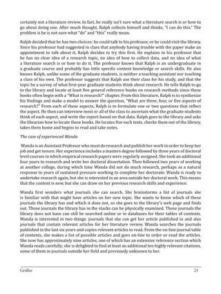 certainly not a literature review. In fact, he really isn’t sure what a literature search is or how to
go about doing one. After much thought, Ralph collects himself and thinks, “I can do this.” The
problem is he is not sure what “do” and “this” really mean.

Ralph decided that he has two choices: he could talk to his professor, or he could visit the library.
Since his professor had suggested in class that anybody having trouble with the paper make an
appointment to talk about it, Ralph decides to try this first. He explains to his professor that
he has no clear idea of a research topic, no idea of how to collect data, and no idea of what
a literature search is or how to do it. The professor knows that Ralph is an undergraduate in
a graduate course and probably has little specific content knowledge or search skills. He also
knows Ralph, unlike some of the graduate students, is neither a teaching assistant nor teaching
a class of his own. The professor suggests that Ralph use their class for his study, and that the
topic be a survey of what first-year graduate students think about research. He tells Ralph to go
to the library and locate at least five general reference books on research methods since these
books often begin with a “What is research?” chapter. From this literature, Ralph is to synthesize
his findings and make a model to answer the question, “What are three, four, or five aspects of
research?” From each of these aspects, Ralph is to formulate one or two questions that reflect
the aspect. He then can interview most or all of the class to ascertain what the graduate students
think of each aspect, and write the report based on that data. Ralph goes to the library and asks
the librarian how to locate these books. He locates five such texts, checks them out of the library,
takes them home and begins to read and take notes.



 Wanda is an Assistant Professor who must do research and publish her work in order to keep her
The case of experienced Wanda


job and get tenure. Her experience includes a masters degree followed by three years of doctoral
level courses in which empirical research papers were regularly assigned. She took an additional
four years to research and write her doctoral dissertation. Then followed two years of working
at another college, during which time Wanda did not do much research, perhaps as a natural
response to years of sustained pressure working to complete her doctorate. Wanda is ready to
undertake research again, but she is interested in an area outside her doctoral work. This means
that the content is new, but she can draw on her previous research skills and experience.

Wanda first wonders what journals she can search. She brainstorms a list of journals she
is familiar with that might have articles on her new topic. She wants to know which of these
journals the library has and which it does not, so she goes to the library’s web page and finds
out. Those journals the library has in the stacks can be physically examined. Those journals the
library does not have can still be searched online or in databases for their tables of contents.
Wanda is interested in two things: journals that she can get her article published in and also
journals that contain relevant articles for her literature review. Wanda searches the journals
published in the last six years and copies relevant articles to read. From the on-line journal table
of contents, she makes a list of possible articles and goes on-line to order or read the articles.
She now has approximately nine articles, one of which has an extensive reference section which
Wanda reads carefully; she is delighted to find at least an additional ten highly relevant citations,
some of them in journals outside her field and previously unknown to her.


_________________________________________________________________________________
Griffee										 			23
 