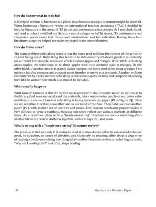 It is helpful to think of literature as a plural noun because multiple literatures might be involved.
  How do I know what to look for?


  When beginning a literature review on international teaching assistants (ITAs), I decided to
  look for literature in the areas of ITA issues and performance test criteria. As I searched, found,
  and read articles, I modified my literature search categories to ITA issues, ITA performance test
  categories, performance test theory and construction, and test validation. Having these four
  literature categories helped me make my search more comprehensive.



  The main problem with taking notes is that the notes tend to follow the content of the article or
  How do I take notes?


  chapter being noted. Notetaking also tends to be influenced by whatever problem is currently
  on our mind. For example, when one article is about apples and oranges, if the TREE is thinking
  about apples, the notes tend to be about apples with little attention paid to oranges. On the
  other hand, if another article is mainly about oranges, the notes tend to be about oranges. This
  makes it hard to compare and contrast notes in order to arrive at a synthesis. Another problem
  encountered by TREEs in their notetaking is that some papers are long and complicated, leaving
  the TREE to wonder how much data should be included.



  What usually happens is that we receive an assignment to do a research paper, go on-line or to
  What usually happens


  the library, find some material, read the materials, take random notes, and from our notes write
  our literature review. (Random notetaking is taking notes on one paper (P1 in Figure 3)). Often
  we are sensitive to certain issues that are on our mind at the time. Then, later, we read another
  paper (P2), with another set of interests and issues. This random notetaking process makes it
  very difficult to write a synthesis, because our notes reflect our various interests at different
  times. As a result we often write a “beads-on-a-string” literature review-- a one-thing-after-
  another literature review. Author A says this, author B says this, and so on.



  The problem is that not only is it boring to read, it is almost impossible to understand. It has no
  What’s wrong with a “beads-on-a-string” literature review?


  point, no structure, no sense of direction, and ultimately no meaning. After about a page or so
  of reading a beads-on-a-string, one-thing-after-another literature review, a reader begins to ask,
  “Why am I reading this?” and often, stops reading.




_________________________________________________________________________________
  24									Structure of a Research Paper		
					
 