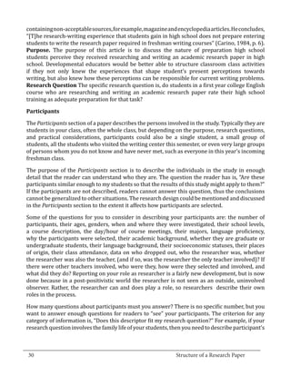 containing non-acceptable sources, for example, magazine and encyclopedia articles. He concludes,
  “[T]he research-writing experience that students gain in high school does not prepare entering
  students to write the research paper required in freshman writing courses” (Carino, 1984, p. 6).
  Purpose. The purpose of this article is to discuss the nature of preparation high school
  students perceive they received researching and writing an academic research paper in high
  school. Developmental educators would be better able to structure classroom class activities
  if they not only knew the experiences that shape student’s present perceptions towards
  writing, but also knew how these perceptions can be responsible for current writing problems.
  Research Question The specific research question is, do students in a first year college English
  course who are researching and writing an academic research paper rate their high school
  training as adequate preparation for that task?



  The Participants section of a paper describes the persons involved in the study. Typically they are
  Participants


  students in your class, often the whole class, but depending on the purpose, research questions,
  and practical considerations, participants could also be a single student, a small group of
  students, all the students who visited the writing center this semester, or even very large groups
  of persons whom you do not know and have never met, such as everyone in this year’s incoming
  freshman class.

  The purpose of the Participants section is to describe the individuals in the study in enough
  detail that the reader can understand who they are. The question the reader has is, “Are these
  participants similar enough to my students so that the results of this study might apply to them?”
  If the participants are not described, readers cannot answer this question, thus the conclusions
  cannot be generalized to other situations. The research design could be mentioned and discussed
  in the Participants section to the extent it affects how participants are selected.

  Some of the questions for you to consider in describing your participants are: the number of
  participants, their ages, genders, when and where they were investigated, their school levels,
  a course description, the day/hour of course meetings, their majors, language proficiency,
  why the participants were selected, their academic background, whether they are graduate or
  undergraduate students, their language background, their socioeconomic statuses, their places
  of origin, their class attendance, data on who dropped out, who the researcher was, whether
  the researcher was also the teacher, (and if so, was the researcher the only teacher involved)? If
  there were other teachers involved, who were they, how were they selected and involved, and
  what did they do? Reporting on your role as researcher is a fairly new development, but is now
  done because in a post-positivistic world the researcher is not seen as an outside, uninvolved
  observer. Rather, the researcher can and does play a role, so researchers describe their own
  roles in the process.

  How many questions about participants must you answer? There is no specific number, but you
  want to answer enough questions for readers to “see” your participants. The criterion for any
  category of information is, “Does this descriptor fit my research question?” For example, if your
  research question involves the family life of your students, then you need to describe participant’s


_________________________________________________________________________________
  30									Structure of a Research Paper		
					
 