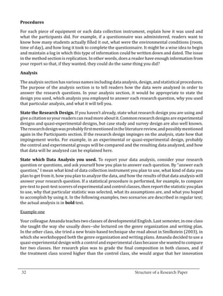 For each piece of equipment or each data collection instrument, explain how it was used and
  Procedures


  what the participants did. For example, if a questionnaire was administered, readers want to
  know how many students actually filled it out, what were the environmental conditions (room,
  time of day), and how long it took to complete the questionnaire. It might be a wise idea to begin
  and maintain a log in which this type of information could be written down and dated. The issue
  in the method section is replication. In other words, does a reader have enough information from
  your report so that, if they wanted, they could do the same thing you did?



  The analysis section has various names including data analysis, design, and statistical procedures.
  Analysis


  The purpose of the analysis section is to tell readers how the data were analyzed in order to
  answer the research questions. In your analysis section, it would be appropriate to state the
  design you used, which analysis you employed to answer each research question, why you used
  that particular analysis, and what it will tell you.

  State the Research Design. If you haven’t already, state what research design you are using and
  give a citation so your readers can read more about it. Common research designs are experimental
  designs and quasi-experimental designs, but case study and survey design are also well known.
  The research design was probably first mentioned in the literature review, and possibly mentioned
  again in the Participants section. If the research design impinges on the analysis, state how that
  impingement works. For example, in an experimental or quasi-experimental design, probably
  the control and experimental groups will be compared and the resulting data analyzed, and how
  that data will be analyzed can be explained here.

  State which Data Analysis you used. To report your data analysis, consider your research
  question or questions, and ask yourself how you plan to answer each question. By “answer each
  question,” I mean what kind of data collection instrument you plan to use, what kind of data you
  plan to get from it, how you plan to analyze the data, and how the results of that data analysis will
  answer your research question. If a statistical procedure is performed, for example, to compare
  pre-test to post-test scorers of experimental and control classes, then report the statistic you plan
  to use, why that particular statistic was selected, what its assumptions are, and what you hoped
  to accomplish by using it. In the following examples, two scenarios are described in regular text;
  the actual analysis is in bold text.

  Example one

  Your colleague Amanda teaches two classes of developmental English. Last semester, in one class
  she taught the way she usually does--she lectured on the genre organization and writing plan.
  In the other class, she tried a new brain-based technique she read about in Smilkstein (2003), in
  which she workshopped both the genre organization and writing plans. Amanda decided to use a
  quasi-experimental design with a control and experimental class because she wanted to compare
  her two classes. Her research plan was to grade the final composition in both classes, and if
  the treatment class scored higher than the control class, she would argue that her innovation


_________________________________________________________________________________
  32									Structure of a Research Paper		
					
 