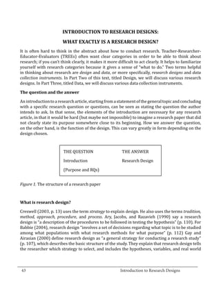 INTRODUCTION TO RESEARCH DESIGNS:
                          WHAT EXACTLY IS A RESEARCH DESIGN?
  It is often hard to think in the abstract about how to conduct research. Teacher-Researcher-
  Educator-Evaluators (TREEs) often want clear categories in order to be able to think about
  research; if you can’t think clearly, it makes it more difficult to act clearly. It helps to familiarize
  yourself with research categories because it gives a sense of “what to do.” Two terms helpful
  in thinking about research are design and data, or more specifically, research designs and data
  collection instruments. In Part Two of this text, titled Design, we will discuss various research
  designs. In Part Three, titled Data, we will discuss various data collection instruments.



  An introduction to a research article, starting from a statement of the general topic and concluding
  The question and the answer


  with a specific research question or questions, can be seen as stating the question the author
  intends to ask. In that sense, the elements of the introduction are necessary for any research
  article, in that it would be hard (but maybe not impossible) to imagine a research paper that did
  not clearly state its purpose somewhere close to its beginning. How we answer the question,
  on the other hand, is the function of the design. This can vary greatly in form depending on the
  design chosen.



   	                      THE QUESTION 	                    THE ANSWER

  	                       Introduction	                     Research Design

  	                       (Purpose and RQs)


  Figure 1. The structure of a research paper




  Creswell (2003, p. 13) uses the term strategy to explain design. He also uses the terms tradition,
  What is research design?


  method, approach, procedure, and process. Ary, Jacobs, and Razavieh (1990) say a research
  design is “a description of the procedures to be followed in testing the hypothesis” (p. 110). For
  Babbie (2004), research design “involves a set of decisions regarding what topic is to be studied
  among what populations with what research methods for what purpose” (p. 112) Gay and
  Airasian (2000) define research design as “a general strategy for conducting a research study”
  (p. 107), which describes the basic structure of the study. They explain that research design tells
  the researcher which strategy to select, and includes the hypotheses, variables, and real world


_________________________________________________________________________________
  43								Introduction to Research Designs		
				
 