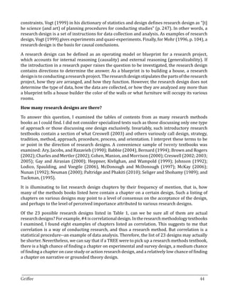 constraints. Vogt (1999) in his dictionary of statistics and design defines research design as “[t]
he science (and art) of planning procedures for conducting studies” (p. 247). In other words, a
research design is a set of instructions for data collection and analysis. As examples of research
design, Vogt (1999) gives experiments and quasi-experiments. Finally, for Mohr (1996, p. 104), a
research design is the basis for causal conclusions.	

A research design can be defined as an operating model or blueprint for a research project,
which accounts for internal reasoning (causality) and external reasoning (generalizability). If
the introduction in a research paper raises the question to be investigated, the research design
contains directions to determine the answer. As a blueprint is to building a house, a research
design is to conducting a research project. The research design stipulates the parts of the research
project, how they are arranged, and how they function. However, the research design does not
determine the type of data, how the data are collected, or how they are analyzed any more than
a blueprint tells a house builder the color of the walls or what furniture will occupy its various
rooms.



To answer this question, I examined the tables of contents from as many research methods
How many research designs are there?


books as I could find. I did not consider specialized texts such as those discussing only one type
of approach or those discussing one design exclusively. Invariably, such introductory research
textbooks contain a section of what Creswell (2003) and others variously call design, strategy,
tradition, method, approach, procedure, process, and orientation. I interpret these terms to be
or point in the direction of research designs. A convenience sample of twenty textbooks was
examined: Ary, Jacobs, and Razavieh (1990); Babbie (2004), Bernard (1994); Brown and Rogers
(2002); Charles and Mertler (2002); Cohen, Manion, and Morrison (2000); Creswell (2002; 2003;
2005); Gay and Airasian (2000); Heppner, Kivlighan, and Wampold (1999); Johnson (1992);
Lodico, Spaulding, and Voegtle (2006), McDonough and McDonough (1997); McKay (2006);
Nunan (1992); Neuman (2000); Paltridge and Phakiti (2010); Seliger and Shohamy (1989); and
Tuckman, (1995).

It is illuminating to list research design chapters by their frequency of mention, that is, how
many of the methods books listed here contain a chapter on a certain design. Such a listing of
chapters on various designs may point to a level of consensus on the acceptance of the design,
and perhaps to the level of perceived importance attributed to various research designs.

Of the 23 possible research designs listed in Table 1, can we be sure all of them are actual
research designs? For example, #4 is correlational design. In the research methodology textbooks
I examined, I found eight examples of chapters listed as correlation. This suggests to me that
correlation is a way of conducting research, and thus a research method. But correlation is a
statistical procedure--an example of data analysis. Therefore, the list of 23 designs may actually
be shorter. Nevertheless, we can say that if a TREE were to pick up a research methods textbook,
there is a high chance of finding a chapter on experimental and survey design, a medium chance
of finding a chapter on case study or action research design, and a relatively low chance of finding
a chapter on narrative or grounded theory design.


_________________________________________________________________________________
Griffee										 			44
 