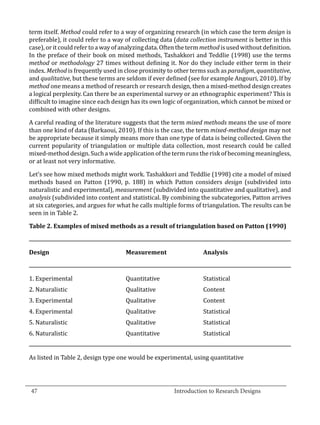 term itself. Method could refer to a way of organizing research (in which case the term design is
  preferable), it could refer to a way of collecting data (data collection instrument is better in this
  case), or it could refer to a way of analyzing data. Often the term method is used without definition.
  In the preface of their book on mixed methods, Tashakkori and Teddlie (1998) use the terms
  method or methodology 27 times without defining it. Nor do they include either term in their
  index. Method is frequently used in close proximity to other terms such as paradigm, quantitative,
  and qualitative, but these terms are seldom if ever defined (see for example Angouri, 2010). If by
  method one means a method of research or research design, then a mixed-method design creates
  a logical perplexity. Can there be an experimental survey or an ethnographic experiment? This is
  difficult to imagine since each design has its own logic of organization, which cannot be mixed or
  combined with other designs.

  A careful reading of the literature suggests that the term mixed methods means the use of more
  than one kind of data (Barkaoui, 2010). If this is the case, the term mixed-method design may not
  be appropriate because it simply means more than one type of data is being collected. Given the
  current popularity of triangulation or multiple data collection, most research could be called
  mixed-method design. Such a wide application of the term runs the risk of becoming meaningless,
  or at least not very informative.

  Let’s see how mixed methods might work. Tashakkori and Teddlie (1998) cite a model of mixed
  methods based on Patton (1990, p. 188) in which Patton considers design (subdivided into
  naturalistic and experimental), measurement (subdivided into quantitative and qualitative), and
  analysis (subdivided into content and statistical. By combining the subcategories, Patton arrives
  at six categories, and argues for what he calls multiple forms of triangulation. The results can be
  seen in in Table 2.

  Table 2. Examples of mixed methods as a result of triangulation based on Patton (1990)



  Design	                              Measurement	Analysis



  1. Experimental	                     Quantitative	                 Statistical
  2. Naturalistic	                     Qualitative	                  Content
  3. Experimental	                     Qualitative	                  Content
  4. Experimental	                     Qualitative	                  Statistical
  5. Naturalistic	                     Qualitative	                  Statistical
  6. Naturalistic	                     Quantitative	                 Statistical


  As listed in Table 2, design type one would be experimental, using quantitative


_________________________________________________________________________________
  47								Introduction to Research Designs		
				
 