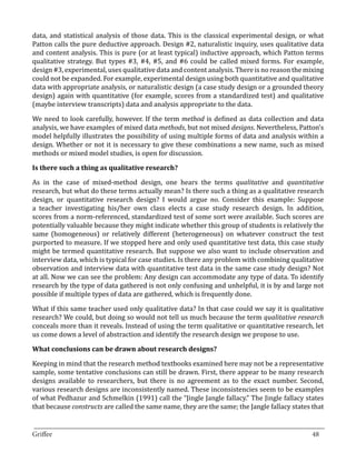data, and statistical analysis of those data. This is the classical experimental design, or what
Patton calls the pure deductive approach. Design #2, naturalistic inquiry, uses qualitative data
and content analysis. This is pure (or at least typical) inductive approach, which Patton terms
qualitative strategy. But types #3, #4, #5, and #6 could be called mixed forms. For example,
design #3, experimental, uses qualitative data and content analysis. There is no reason the mixing
could not be expanded. For example, experimental design using both quantitative and qualitative
data with appropriate analysis, or naturalistic design (a case study design or a grounded theory
design) again with quantitative (for example, scores from a standardized test) and qualitative
(maybe interview transcripts) data and analysis appropriate to the data.

We need to look carefully, however. If the term method is defined as data collection and data
analysis, we have examples of mixed data methods, but not mixed designs. Nevertheless, Patton’s
model helpfully illustrates the possibility of using multiple forms of data and analysis within a
design. Whether or not it is necessary to give these combinations a new name, such as mixed
methods or mixed model studies, is open for discussion.



As in the case of mixed-method design, one hears the terms qualitative and quantitative
Is there such a thing as qualitative research?


research, but what do these terms actually mean? Is there such a thing as a qualitative research
design, or quantitative research design? I would argue no. Consider this example: Suppose
a teacher investigating his/her own class elects a case study research design. In addition,
scores from a norm-referenced, standardized test of some sort were available. Such scores are
potentially valuable because they might indicate whether this group of students is relatively the
same (homogeneous) or relatively different (heterogeneous) on whatever construct the test
purported to measure. If we stopped here and only used quantitative test data, this case study
might be termed quantitative research. But suppose we also want to include observation and
interview data, which is typical for case studies. Is there any problem with combining qualitative
observation and interview data with quantitative test data in the same case study design? Not
at all. Now we can see the problem: Any design can accommodate any type of data. To identify
research by the type of data gathered is not only confusing and unhelpful, it is by and large not
possible if multiple types of data are gathered, which is frequently done.

What if this same teacher used only qualitative data? In that case could we say it is qualitative
research? We could, but doing so would not tell us much because the term qualitative research
conceals more than it reveals. Instead of using the term qualitative or quantitative research, let
us come down a level of abstraction and identify the research design we propose to use.



Keeping in mind that the research method textbooks examined here may not be a representative
What conclusions can be drawn about research designs?


sample, some tentative conclusions can still be drawn. First, there appear to be many research
designs available to researchers, but there is no agreement as to the exact number. Second,
various research designs are inconsistently named. These inconsistencies seem to be examples
of what Pedhazur and Schmelkin (1991) call the “Jingle Jangle fallacy.” The Jingle fallacy states
that because constructs are called the same name, they are the same; the Jangle fallacy states that

_________________________________________________________________________________
Griffee										 			48
 