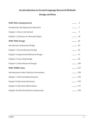 An Introduction to Second Language Research Methods:
                               Design and Data


PART ONE: Getting Started              					                     .............	 6

Introduction: My Approach to Research		                          .............	 7	

Chapter 1. How to Get Started							                             .............	 9

Chapter 2. Structure of a Research Paper 						                  .............	 18

PART TWO: Design 									.............	 42

Introduction to Research Design							.............	
                                                   43

Chapter 3. Survey Research Design							                         .............	 52

Chapter 4. Experimental Research Design 						                   .............	 71

Chapter 5. Case Study Design 							                             .............	 96

Chapter 6. Action Research Design 							.............	
                                                      109

PART THREE: Data 									.............	127

Introduction to Data Collection Instruments					                 .............	 128

Chapter 7. Data from Questionnaires						                        .............	 135

Chapter 8. Data from Interviews							                           .............	 159

Chapter 9. Data from Observations							                         .............	 177

Chapter 10. Data from Diaries and Journals					                  .............	 199




_________________________________________________________________________________
Griffee										 			5
 
