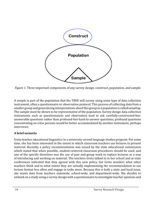Figure 1. Three important components of any survey design: construct, population, and sample



  A sample is part of the population that the TREE will survey using some type of data collection
  instrument, often a questionnaire or observation protocol. This process of collecting data from a
  smaller group and generalizing interpretations about this group to a population is called sampling.
  The sample must be shown to be representative of the population. Survey design data collection
  instruments such as questionnaires and observation tend to ask carefully-constructed-but-
  answerable questions rather than profound-but-hard-to-answer questions; profound questions
  concentrating on a few persons would be better accommodated by another instrument, perhaps
  interviews.



  Greta teaches educational linguistics in a university second language studies program. For some
  A brief scenario


  time, she has been interested in the extent to which classroom teachers use lectures to present
  material. Recently, a policy recommendation was issued by the state educational commission
  which stated that when possible, student-centered classroom procedures should be used, and
  one of the specific directives was the use of pair and group work to replace lectures as a way
  of introducing and working on material. The teachers Greta talked to in her school and at state
  conferences indicated that they agreed with this new policy, but Greta wonders what other
  teachers think and to what extent they are actually implementing the recommendation to use
  lecture format less often and engage in tasks more. Because this is both a state and local issue,
  she wants data from teachers statewide, school-wide, and department-wide. She decides to
  embark on a study using a survey design with a questionnaire to investigate teacher opinions and

_________________________________________________________________________________
  54									Survey Research Design		
				
 