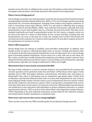 practices across the state. In addition to her survey, she will employ an observation technique to
investigate school practices, and finally interviews with teachers in her department.



Survey design can produce not only descriptive summary, but also generalized statements based
What is Survey Design good at?


on large databases (Cohen, Manion, & Morrison, 2000, p. 171). Survey design is good for providing
information for curriculum development, including needs analysis and program evaluation, as
well as researching certain topics (Brown, 1997). It is also good at collecting data on groups
too large to observe directly (Babbie, 2004). Data collection instruments, especially data from
questionnaires, can be used to gather data in a relatively short period of time. This data can be
analyzed statistically and result in generalizable results. For this reason, a complex survey can
be used as the basis for a thesis or dissertation. In fact, surveys and their resulting data and
interpretations can serve as the basis for a book. For example, Jarvis (1991) interviewed and
surveyed university academics for a book on achieving tenure. He was able to expand sections of
his questionnaire to sections in a book.



Survey design does not attempt to establish cause-and-effect relationships. In addition, even
What is SRD not good at?


though surveys are good at collecting descriptive data, or learners’ feelings and opinions, they
are not good at directly measuring learning that has or has not taken place. Nor is survey design
good at providing detailed explanation; surveys tend to be a mile wide and an inch deep. For
this reason, surveys have trouble dealing with complexity and subtlety; people’s opinions don’t
always fit the data collection instrument used in a survey. Finally, survey instruments, especially
questionnaires, typically can’t change in midstream to reflect new insight.



The type of data collected in a survey is directly related to and controlled by the purpose and
What kind of data is most closely associated with SRD?


research questions of the particular study. Rea and Parker (1992) discuss three types of data
typically used in SRD: description, behavior, and preference. Descriptive data, also known as
demographic data, refers to information such as respondent’s age, gender, place of birth, level
of education, and ethnicity. Behavioral data refers to actions that respondents do, such as hours
spent talking to family, number of books read in a year, transportation choices to work or school,
and the like. Preference, also known as opinion, refers to perspectives respondents hold, such as
what they think about certain aspects of classroom instruction. SRD data gathering instruments
can include face-to-face interviews with individuals or groups, telephone interviews, or written
questionnaires (Brown, 1997) as well as direct observation, and composition ratings (Johnson,
1992). Depending on the data collection instrument, surveys allow for the collection, analysis,
and interpretation of either quantitative or qualitative data.



There are four issues that any TREE considering the Survey Research Design must ask:
What issues and concerns does survey design highlight?




_________________________________________________________________________________
Griffee										 			55
 