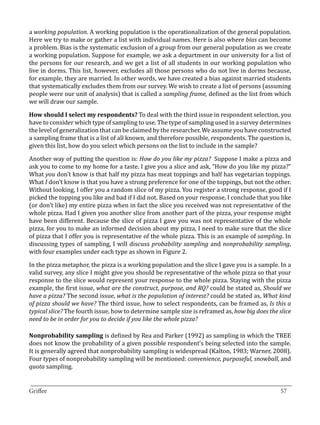 a working population. A working population is the operationalization of the general population.
Here we try to make or gather a list with individual names. Here is also where bias can become
a problem. Bias is the systematic exclusion of a group from our general population as we create
a working population. Suppose for example, we ask a department in our university for a list of
the persons for our research, and we get a list of all students in our working population who
live in dorms. This list, however, excludes all those persons who do not live in dorms because,
for example, they are married. In other words, we have created a bias against married students
that systematically excludes them from our survey. We wish to create a list of persons (assuming
people were our unit of analysis) that is called a sampling frame, defined as the list from which
we will draw our sample.

How should I select my respondents? To deal with the third issue in respondent selection, you
have to consider which type of sampling to use. The type of sampling used in a survey determines
the level of generalization that can be claimed by the researcher. We assume you have constructed
a sampling frame that is a list of all known, and therefore possible, respondents. The question is,
given this list, how do you select which persons on the list to include in the sample?

Another way of putting the question is: How do you like my pizza? Suppose I make a pizza and
ask you to come to my home for a taste. I give you a slice and ask, “How do you like my pizza?”
What you don’t know is that half my pizza has meat toppings and half has vegetarian toppings.
What I don’t know is that you have a strong preference for one of the toppings, but not the other.
Without looking, I offer you a random slice of my pizza. You register a strong response, good if I
picked the topping you like and bad if I did not. Based on your response, I conclude that you like
(or don’t like) my entire pizza when in fact the slice you received was not representative of the
whole pizza. Had I given you another slice from another part of the pizza, your response might
have been different. Because the slice of pizza I gave you was not representative of the whole
pizza, for you to make an informed decision about my pizza, I need to make sure that the slice
of pizza that I offer you is representative of the whole pizza. This is an example of sampling. In
discussing types of sampling, I will discuss probability sampling and nonprobability sampling,
with four examples under each type as shown in Figure 2.

In the pizza metaphor, the pizza is a working population and the slice I gave you is a sample. In a
valid survey, any slice I might give you should be representative of the whole pizza so that your
response to the slice would represent your response to the whole pizza. Staying with the pizza
example, the first issue, what are the construct, purpose, and RQ? could be stated as, Should we
have a pizza? The second issue, what is the population of interest? could be stated as, What kind
of pizza should we have? The third issue, how to select respondents, can be framed as, Is this a
typical slice? The fourth issue, how to determine sample size is reframed as, how big does the slice
need to be in order for you to decide if you like the whole pizza?

Nonprobability sampling is defined by Rea and Parker (1992) as sampling in which the TREE
does not know the probability of a given possible respondent’s being selected into the sample.
It is generally agreed that nonprobability sampling is widespread (Kalton, 1983; Warner, 2008).
Four types of nonprobability sampling will be mentioned: convenience, purposeful, snowball, and
quota sampling.

_________________________________________________________________________________
Griffee										 			57
 