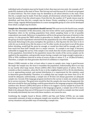 individual units of analysis may not be found; in fact, they may not even exist--for example, all 3rd
  grade ESL students in the state of Texas. This list may not exist because K-12 schools are grouped
  in school districts. The first cluster may be identified as all school districts in the state. From
  this list, a sample may be made. From that sample, all elementary schools may be identified--at
  least the number if not the school names. From this list, the number of 3rd grade classes may be
  identified, and from this list a sample may be drawn. Cluster sampling is a way of narrowing
  down a large, vaguely defined population to a more manageable group so a list can be developed
  from which a sample may be drawn.

  Sample size: How many respondents should I survey? We now turn to the fourth issue, sample
  size. For the remainder of this discussion, only two terms will be used: population and sample.
  Population refers to the working population from which sampling frame or list of possible
  respondents was made. Reference to population will be to the group of persons of interest in the
  survey; it is the group the TREE wishes to generalize to. Sample, on the other hand, will mean
  the group of actual respondents selected from the population by one of the sampling procedures
  discussed. Returning to the pizza metaphor, the question is, How big does the slice have to be in
  order for you to decide if you like the pizza or not? In other words, do you have to eat all the pizza
  before deciding, would half the pizza be enough, or would less than half be enough, and if so,
  how much less than half? Sample size is a major concern: if a sample is too large, it becomes
  unfeasible to engage the survey; if the sample is too small, then the results cannot be generalized
  to the population. Generalized to the population means the results of the survey sample can be
  applied to the population, and generally means having a sample size large enough to generate a
  95% or 99% confidence interval in terms of scores of plus or minus 3, 5, or 10 (Rea & Parker).
  Therefore, a sample size that generates that level of confidence is important.

  Brown (1988) reminds us that, at least when it comes to sample sizes, large is good because
  the larger the sample size, the more it resembles the population. Unfortunately, there is no way
  to say exactly what large means. Brown (2001) offers three helpful pieces of advice. First, he
  reminds us that in statistics, when the N-size is in the neighborhood of 25 to 30, the distribution
  is at or approaching normal, and normal distribution is a requirement for the statistics used
  to determine generalizability. Therefore, it is unlikely that any sample size lower than 25 to 30
  would be adequate; unfortunately, a sample size of 30 does not always guarantee an adequate
  sample size. Second, if the language program involved in the survey is small, one solution would
  be to survey everyone. The good news would be that the sample size issue has disappeared; the
  bad news would be that any findings could be generalized to the language program and probably
  nowhere else. Brown’s (2001) third piece of advice is to suggest a survey sample be at least 50.
  Depending on the number of participants in the language program, a sample size of 50 is more
  likely to be adequate than one of 30 because it is more likely to result in a sample size that would
  be normally distributed, but even with these numbers, we cannot be sure.

  Combining the insights found in Brown (2001) and Rea and Parker (1992), we can make
  reasonable estimates of what an adequate sample size would be. Figure 3 shows three common
  survey situations and possible ways of estimating a sample size.




_________________________________________________________________________________
  60									Survey Research Design		
				
 