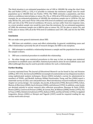 The third situation is an estimated population size of 100 to 100,000. By using the chart from
  Rea and Parker (1992, p. 133), it is possible to estimate the minimum sample sizes for small
  population up to 100,000 (but see Fowler, 1993). The TREE estimates a population, and then
  selects a confidence interval (plus or minus 3%, 5%, or 10%) all at 95% level of confidence. As an
  example, for an estimated population of 100,000, the minimum sample size is 1,058 for 3%, but
  only 383 for 5%, and a mere 96 for 10% at the 95% level of confidence and sample sizes of 1,809,
  659, and 166 at the 99% level of confidence. Of course, surveys suffer from low response rates,
  so a more prudent sample size would be more than the minimum. For an estimated population
  of 5,000, the minimum sample size is 880 for plus or minus 3%, 357 for plus or minus 5%, and
  95 for plus or minus 10% all at the 95% level of confidence and 1347, 586, and 161 for the 99%
  level.



  We can make some general statements about SRD.
  Conclusion



  1.	 SRD does not establish a cause and effect relationship. In general, establishing cause and
  effect relationship is precisely the job of research designs, but SRD is one exception.

  2.	 SRD attempts to establish a relationship between a sample and the population from which
  the sample is drawn.

  3.	   SRD uses a statistical procedure to establish this relationship.

  4.	 No other design uses statistical procedures in this way; in fact, no design uses statistical
  procedures to establish cause and effect. Statistical procedures alone do not establish cause and
  effect (although they may be used to provide evidence for such a relationship).



  A survey reprinted from The Journal of Educational Research can be found in Gay and Airasian
  Further Reading


  (2000, p. 304-314). See Gorsuch (2000) for an example of a nationwide survey of Japanese teachers
  using sophisticated analysis techniques. Brown (2001) included a survey he administered to
  members of TESOL, and Meskill, Anthony, Hilliker-Vanstrander, Tseng, and You (2006) report a
  statewide survey on CALL uses and preferences. Most introductory research textbooks contain a
  chapter on survey design—for example, Ary, Jacobs, & Razavieh (1990), Bernard (1994), Cohen,
  Manion, & Morrison (2000), Gay & Airasian (2000), and Johnson (1992). In addition, some books
  are devoted entirely to survey research data collection procedures: Bourque & Clark (1992),
  Brown (2001), Converse & Presser (1986), de Leeuw, Hox, & Dillman (2008), Fowler (1993), Fox
  & Tracy (1986), Holstein & Gubrium (1995), Kalton (1983), and Rea & Parker (1992), In Applied
  Linguistics, Brown (2001) or Dörnyei and Taguchi (2009) would be required reading for any
  serious work with surveys.




_________________________________________________________________________________
  62									Survey Research Design		
				
 