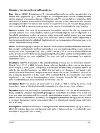 Bias 	 Warner (2008) defines bias as, “A systematic difference between the characteristics of a
Glossary of Key Survey Research Design terms


sample and a population” (p. 4). For example, if a certain population, such as all of the students
in your language school, are composed of 70% men and 30% women, but your sample has 50%
men and 50% women, your sample is biased against men and biased towards women; men are
underrepresented in your sample and women are overrepresented. In research design, bias is
not a personal feeling towards certain groups, but a structural problem in the study’s design.

Census A survey, often done by a government, to establish baseline data for any question of
interest. Example areas of interest for a national government might be number of persons in a
household, educational level of each person in the household, level of income, and how many
persons are married, divorced, or single. What separates a national census from a large survey is
that the census attempts to include all its citizens whereas the population of a survey tends to be
limited and more narrowly defined.

Cohort A cohort is a group of people that have certain characteristics of interest to the researcher.
For example, a cohort might be those learners born in a non-English speaking country but who
immigrated to an English-speaking country before the age of 17. A cohort study would identify
such a group and survey them at, say, high school graduation, then identify members of the same
population (but not the same individuals) five years later, and perhaps survey them again in
another five years.

Confidence Interval A measure of “the level of sampling accuracy that the researcher obtains”
(Rea & Parker, 1992, p. 126). In Survey Research Design, Confidence Intervals are also known
as the margin of error. Ayres (2007) offers a shortcut to determine the confidence interval he
calls the two standard deviation rule (2SD). His shortcut is easy because it only requires the
mean and standard deviation. Imagine a test with a scale of 0 to 100. You obtain a mean of 70,
and a standard deviation of 8. You can be 95% confident that the true score (the score of the
population) is two standard deviations plus or minus the mean. Using the 2SD rule, we can be
95% confident that our population mean is between 54 and 86.

Confidence level The amount of uncertainty in a study a TREE is willing to accept. Most
researchers choose a 95% level of confidence resulting in a five percent chance of error.

Construct A mental or psychological representation of a quality or trait that we wish to measure.
Every DCI (Data Collection Instrument) presupposes a construct. If someone were to ask you
what you were measuring with, for example, a questionnaire, whatever answer you gave, that
answer would be the construct. Constructs are not physical; the brain is an organ, but the mind is
a construct. Examples of typical constructs of interest in Educational Linguistics are motivation
and proficiency.

Descriptive A term that is sometimes used in place of the term survey research (Gay & Airasian,
2000). Descriptive data, also called demographic data, is data describing respondents by such
variables as age, gender, and ethnicity.



_________________________________________________________________________________
Griffee										 			65
 