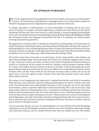 F
                                 MY APPROACH TO RESEARCH


    irst of all, congratulations! You graduated from various schools and now you are interested in
    research. At some point you decided to be a language teacher. I’m an ESL teacher myself, but
  whatever language you teach, congratulations again and welcome to the club.

  In college, especially as undergraduates, we learn knowledge or knowing, but we also learn
  action or doing. For example, in drama departments, students learn the history of the theater
  (knowing), but they also learn how to put on a play (doing). In second language teaching there
  is the same relationship between knowing things and doing things (Dunne & Pendlebury, 2003).
  Our knowing includes how language is processed and how it is acquired; our doing includes
  teaching and answering questions.

  My approach to research is that we should not concentrate on doing things to the point that we
  forget that doing is ultimately based on knowing. Always thinking about doing at the expense of
  knowing blinds us to the relationship between what we know (our theory) and what we do (our
  practice). Teachers usually get it half right and half wrong. We get it that knowing without doing
  is pointless, but we don’t always get it that doing without knowing is blind.

  All teachers know that a classroom is an active place. In fact, many teachers and students are
  often doing multiple things at the same time. Our brains are constantly engaged, and it is hard
  to stop, record our actions, and reflect on them in the midst of teaching. Yet despite the buzz of
  activity in a classroom, all our actions are done for a purpose, and the purpose contains within
  it a reason. This implies that every action we do has a rationale--a theory that guides the action
  by providing a motivation to the actor for the action. What we do is dependent on what we know.
  Teachers often call this “what works for me” because we know what we think, but we do not
  know how or even if it applies to other teachers. How does this practical stance come about?
  Where did we learn it?

  The answer is our background and experience. I watched my teachers and tried to remember
  what they did. I also learned to teach by reading and listening to the advice of others, but most
  of all I learned by direct and usually painful experience in the classroom. So, for me and maybe
  most teachers, action is supreme and tends to crowd out knowing. This is not necessarily a bad
  thing. Action requests of knowing that it has a connection to teaching, and that the connection
  between them be made explicit. But, if it is true that what we do is, in the final analysis, based on
  what we know, then we ignore knowing at our peril. I think teachers are correct in insisting that
  knowledge (ideas, principles, theory) be relevant to doing (teaching). The trick I want to learn is
  how to articulate my own theory and how to integrate that theory with those of others. And one
  way to do this is through research.

  I am on a journey and you are, too. As undergraduates, we were students who took knowledge
  acquisition as our job. We studied, sometimes, what we were told to study by authorities (college
  and university teachers), and we usually believed that what we studied was true. We studied


_________________________________________________________________________________
  7								                                   My Approach to Research			
			
 