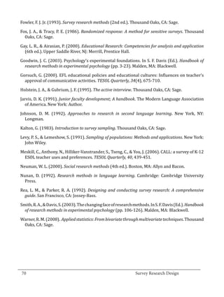 Fowler, F. J. Jr. (1993). Survey research methods (2nd ed.). Thousand Oaks, CA: Sage.

  Fox, J. A., & Tracy, P. E. (1986). Randomized response: A method for sensitive surveys. Thousand
    Oaks, CA: Sage.

  Gay, L. R., & Airasian, P. (2000). Educational Research: Competencies for analysis and application
    (6th ed.). Upper Saddle River, NJ: Merrill, Prentice Hall.

  Goodwin, J. C. (2003). Psychology’s experimental foundations. In S. F. Davis (Ed.). Handbook of
    research methods in experimental psychology (pp. 3-23). Malden, MA: Blackwell.

  Gorsuch, G. (2000). EFL educational policies and educational cultures: Influences on teacher’s
    approval of communicative activities. TESOL Quarterly, 34(4), 675-710.

  Holstein, J. A., & Gubrium, J. F. (1995). The active interview. Thousand Oaks, CA: Sage.

  Jarvis, D. K. (1991). Junior faculty development; A handbook. The Modern Language Association
    of America. New York: Author.

  Johnson, D. M. (1992). Approaches to research in second language learning. New York, NY:
    Longman.

  Kalton, G. (1983). Introduction to survey sampling. Thousand Oaks, CA: Sage.

  Levy, P. S., & Lemeshow, S. (1991). Sampling of populations: Methods and applications. New York:
    John Wiley.

  Meskill, C., Anthony, N., Hilliker-Vanstrander, S., Tseng, C., & You, J. (2006). CALL: a survey of K-12
   ESOL teacher uses and preferences. TESOL Quarterly, 40, 439-451.

  Neuman, W. L. (2000). Social research methods (4th ed.). Boston, MA: Allyn and Bacon.

  Nunan, D. (1992). Research methods in language learning. Cambridge: Cambridge University
    Press.

  Rea, L. M., & Parker, R. A. (1992). Designing and conducting survey research: A comprehensive
    guide. San Francisco, CA: Jossey-Bass.

  Smith, R. A., & Davis, S. (2003). The changing face of research methods. In S. F. Davis (Ed.). Handbook
    of research methods in experimental psychology (pp. 106-126). Malden, MA: Blackwell.

  Warner, R. M. (2008). Applied statistics: From bivariate through multivariate techniques. Thousand
   Oaks, CA: Sage.




_________________________________________________________________________________
  70									Survey Research Design		
				
 
