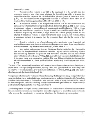 than one in a study.
               The independent variable in an EXD is the treatment; it is the variable that the
       researcher suspects may relate to or influence the dependent variable. In a sense, the
       	

       dependent variable “depends” on the independent variable (Hatch & Lazaraton, 1991,
       p. 64). The researcher selects independent variables to determine their effect on or
       relationship with the dependent variables (Brown, 1988, p. 10).
               A moderator variable is an independent variable that the researcher does not
       consider important in the investigation (Hatch & Lazaraton, 1991, p. 65). In that sense,
       	

       a moderator variable is a special type of independent variable (Brown, 1988, p. 11). A
       moderator variable is a question of degree. A moderator variable could affect the RQ,
       but would only modify, for example, it might be true for a special group (children but not
       adults). A moderator variable is treated statistically as an independent variable. Often
       a moderator variable is a surprise that the researcher finds later in the course of the
       research.
               A control variable is not of central concern in a particular research project, but
       might affect the outcome. Control variables are kept constant, neutralized, or otherwise
       	

       eliminated so that they will not affect the study (Brown, 1988, p. 11).
               Intervening variables are abstract theoretical labels applied to the relationship
       that links the independent and dependent variables. They are constructs that may explain
       	

       the relationship between independent and dependent variable, but are not directly
       observable themselves (Brown, 1988, p. 12). A variable that was not included in the study
       is the same thing as a moderating variable. The only difference is that the intervening
       variable has not been or cannot be identified in a precise way (Hatch & Lazaraton, 1991,
       p. 67).
The kind of data most closely associated with an experimental or quasi-experimental design are
scores from a data gathering instrument, usually a test, that typically but not exclusively uses
an interval or continuous scale. (For a discussion of scales, see Brown, 1988, p. 21). EXD is also
closely associated with statistical analysis.

Comparison is facilitated by various methods of ensuring that the groups being compared are the
same or similar; these methods include random assignment and sometimes stratified sampling.
Random assignment ensures that students have an equal chance of being assigned to the control
or treatment group. Stratified sampling, already discussed in Chapter Three, is a way to identify
parts or strata of groups to be sure they are balanced.

Another important concept is control. Control means the elimination, or at least reduction of other
factors except the ones under investigation. Control is important to insure that a comparison is
valid because the experimenter is comparing what he or she thinks they are comparing.




_________________________________________________________________________________
Griffee										 			73
 
