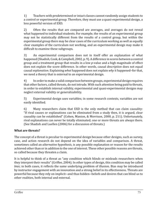 1)	    Teachers with predetermined or intact classes cannot randomly assign students to
       a control or experimental group. Therefore, they must use a quasi-experimental design, a
       less powerful version of EXD.

       2)	     Often the results that are compared are averages, and averages do not reveal
       what happened to individual students. For example, the results of an experimental group
       may not be statistically different from the results of a control group, but within the
       experimental group there may be clear cases of the curriculum working as well as equally
       clear examples of the curriculum not working, and an experimental design may make it
       difficult to examine these subgroups.

       3)	    An experimental comparison does not in itself offer an explanation of what
       happened (Shadish, Cook, & Campbell, 2002, p. 9). A difference in scores between a control
       group and a treatment group that results in a low p-value and a high magnitude of effect
       does not explain the score difference. In other words, causal description does not equal
       causal explanation. Explaining what happened does not explain why it happened–for that,
       we need a theory that is external to an experimental design.

       4)	    In order to make a valid comparison between groups, experimental design requires
       that other factors, called threats, do not intrude. With such attention being paid to threats,
       in order to establish internal validity, experimental and quasi-experimental designs may
       neglect external validity or generalizability.

       5)	     Experimental design uses variables; in some research contexts, variables are not
       easily identified.

       6)	     Many researchers claim that EXD is the only method that can claim causality:
       “If rival causes or explanations can be eliminated from a study then, it is argued, clear
       causality can be established” (Cohen, Manion, & Morrison, 2000, p. 211). Unfortunately,
       rival explanations can never be totally eliminated; one or more threats are always there.
       (See Shadish and Luellen (2006) for a discussion of threats.)



The concept of a threat is peculiar to experimental design because other designs, such as survey,
What are threats?


case, and action research do not depend on the idea of variables and comparison. A threat,
sometimes called an alternative hypothesis, is any possible explanation or reason for the results
achieved other than or in addition to the one of interest. These other possible reasons are threats,
so called because they threaten a claim.

It is helpful to think of a threat as “any condition which blinds or misleads researchers when
they interpret their results” (Griffee, 2004). In other types of design, this condition may be called
bias; in both cases, it reflects the same underlying problem of illusion. Bias may be introduced
by instructor engagement with an innovation and a strong belief in its effectiveness. Threats are
powerful because they rely on implicit--and thus hidden--beliefs and desires that can blind us to
other realities, both internal and external.


_________________________________________________________________________________
Griffee										 			75
 