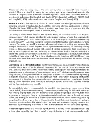 Threats can often be anticipated, and to some extent, taken into account before research is
  initiated. This is preferable to having threats pointed out by an external reviewer after the
  research is complete, when it is impossible to change. Most of the threats discussed were first
  investigated and reported in Campbell and Stanley (1963), Campbell and Stanley (1966), Cook
  and Campbell (1979), and somewhat more recently in Campbell and Russo (1999).

  Threat 1: History. History can be defined as “events, other than the experimental treatment,
  occurring between pretest and posttest and thus providing alternate explanations of effects”
  (Campbell & Russo, 1999, p. 80). To put it another way, things that are happening that the
  researcher is unaware of (Ary, Jacobs, & Razavieh, 1990).

  One example of this threat includes ESL students taking an intensive course in an English-
  speaking country while making friends with native speakers outside of class, thus improving by
  participating in English conversations, regardless of the knowledge of English they are receiving
  in class (Long, 1984). Another example is the assessment of innovative teaching in basic writing
  courses. The researcher could be unaware of an outside source of writing improvement, For
  example, an increase in scores might be caused by some students visiting the university writing
  center, or taking additional classes with required writing assignments that contributed to
  writing improvement. Or, the instructor may be unaware that a student has a roommate or a
  friend who tutors her informally and helps her receive a high score as a result, which in turn
  raises the average score level. Any of these situations would constitute a threat of history to a
  research hypothesis that states the innovation under investigation caused the student writing
  improvement.

  Controlling for the threat of history. The threat of history can be addressed by brainstorming
  possible effects external to the planned innovation. In the case of the writing course, the
  TREE can ask, “In addition to this innovation and my teaching, how else might my students be
  improving their writing outside of class, unbeknownst to me?” It is important, however, to judge
  the plausibility of the possible threats of history. Is it plausible that students are meeting secretly
  at night to discuss and revise their writing? Given what I know about this group of students,
  perhaps not. Is it plausible that some may be going to the campus writing center? Given that the
  writing center advertises their services, is on campus, accepts manuscripts over the Internet,
  and is a free service, it seems possible.

  Two plausible threats were considered: (a) the possibility that students were going to the writing
  center and (b) that students were taking classes that required writing for which the instructor
  was actively helping them. The first threat was dealt with by assigning all students, both those
  in the control classes and those in the innovative curriculum classes, to go to the writing center.
  In fact, one meeting for all classes in this study was scheduled and held at the writing center. By
  assigning all students to go to the writing center, the threat that some students were going to
  the center was neutralized. The second threat, that some instructors were helping students, was
  dealt with by interviewing all students to see if that was the case. No such cases were reported.

  When writing the results of a research report, threats of history should be identified and any
  actions taken should be described in detail. If space is limited, a brief mention may be made.


_________________________________________________________________________________
  76									Experimental Research Design	
						
 