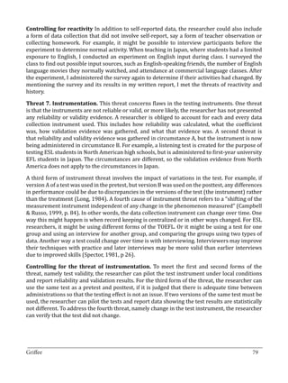Controlling for reactivity In addition to self-reported data, the researcher could also include
a form of data collection that did not involve self-report, say a form of teacher observation or
collecting homework. For example, it might be possible to interview participants before the
experiment to determine normal activity. When teaching in Japan, where students had a limited
exposure to English, I conducted an experiment on English input during class. I surveyed the
class to find out possible input sources, such as English-speaking friends, the number of English
language movies they normally watched, and attendance at commercial language classes. After
the experiment, I administered the survey again to determine if their activities had changed. By
mentioning the survey and its results in my written report, I met the threats of reactivity and
history.

Threat 7. Instrumentation. This threat concerns flaws in the testing instruments. One threat
is that the instruments are not reliable or valid, or more likely, the researcher has not presented
any reliability or validity evidence. A researcher is obliged to account for each and every data
collection instrument used. This includes how reliability was calculated, what the coefficient
was, how validation evidence was gathered, and what that evidence was. A second threat is
that reliability and validity evidence was gathered in circumstance A, but the instrument is now
being administered in circumstance B. For example, a listening test is created for the purpose of
testing ESL students in North American high schools, but is administered to first-year university
EFL students in Japan. The circumstances are different, so the validation evidence from North
America does not apply to the circumstances in Japan.

A third form of instrument threat involves the impact of variations in the test. For example, if
version A of a test was used in the pretest, but version B was used on the posttest, any differences
in performance could be due to discrepancies in the versions of the test (the instrument) rather
than the treatment (Long, 1984). A fourth cause of instrument threat refers to a “shifting of the
measurement instrument independent of any change in the phenomenon measured” (Campbell
& Russo, 1999, p. 84). In other words, the data collection instrument can change over time. One
way this might happen is when record keeping is centralized or in other ways changed. For ESL
researchers, it might be using different forms of the TOEFL. Or it might be using a test for one
group and using an interview for another group, and comparing the groups using two types of
data. Another way a test could change over time is with interviewing. Interviewers may improve
their techniques with practice and later interviews may be more valid than earlier interviews
due to improved skills (Spector, 1981, p 26).

Controlling for the threat of instrumentation. To meet the first and second forms of the
threat, namely test validity, the researcher can pilot the test instrument under local conditions
and report reliability and validation results. For the third form of the threat, the researcher can
use the same test as a pretest and posttest, if it is judged that there is adequate time between
administrations so that the testing effect is not an issue. If two versions of the same test must be
used, the researcher can pilot the tests and report data showing the test results are statistically
not different. To address the fourth threat, namely change in the test instrument, the researcher
can verify that the test did not change.




_________________________________________________________________________________
Griffee										 			79
 