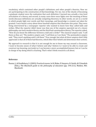 vocabulary, which contained other people’s definitions and other people’s theories. Now we
are participating in the construction of that knowledge. For me, two of the shocks of becoming
a graduate student were the realization that each definition I learned was actually a low level
articulation of a theory, and second, in many cases there were fights over the meaning of those
words (because definitions are actually competing theories). In other words, we are in a world
in which people fight over words and their meanings, and knowledge is created, not taken for
granted. I once heard a story about three baseball umpires that illustrates this point. They were
being interviewed by a newspaper reporter who wanted to know how they called balls and
strikes. What the reporter didn’t know was that one of the umpires operated out of a classic
philosophy, one had a modern theory, and the third had a postmodern theory. The reporter asked,
“How do you know the difference between a ball and a strike?” The classical umpire said, “I call
them as they are.” The modern umpire said, “I call them as I see them.” The postmodern umpire
said, “They aren’t anything until I call them.” True enough, but what all three umpires don’t fully
appreciate is that all of them had theories, which filter their beliefs and determines their actions.

My approach to research is that it is not enough for me to know my way around a classroom.
I want to become aware of what I believe and why I believe it; I want to be able to create and
construct my knowing, not (only) so I can become a more accomplished knower, but so I can be
in charge of my doing which is teaching. That’s what I think research is all about.




Dunne, J., & Pendlebury, S. (2003). Practical reason. In N. Blake, P. Smeyers, R. Smith, & P. Standish
Reference


      (Eds.), The Blackwell guide to the philosophy of education (pp. 194-211). Malden, MA:
      Blackwell.




_________________________________________________________________________________
Griffee										 			8
 