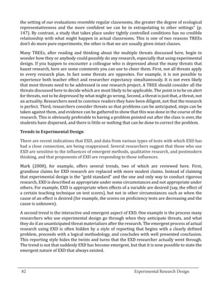 the setting of our evaluations resemble regular classrooms, the greater the degree of ecological
  representativeness and the more confident we can be in extrapolating to other settings” (p.
  147). By contrast, a study that takes place under tightly controlled conditions has no credible
  relationship with what might happen in actual classrooms. This is one of two reasons TREEs
  don’t do more pure experiments; the other is that we are usually given intact classes.

  Many TREEs, after reading and thinking about the multiple threats discussed here, begin to
  wonder how they or anybody could possibly do any research, especially that using experimental
  design. If you happen to encounter a colleague who is depressed about the many threats that
  haunt research, here are some comments you can use to cheer them. First, not all threats apply
  to every research plan. In fact some threats are opposites. For example, it is not possible to
  experience both teacher effect and researcher expectancy simultaneously. It is not even likely
  that most threats need to be addressed in one research project. A TREE should consider all the
  threats discussed here to decide which are most likely to be applicable. The point is to be on alert
  for threats, not to be depressed by what might go wrong. Second, a threat is just that, a threat, not
  an actuality. Researchers need to convince readers they have been diligent, not that the research
  is perfect. Third, researchers consider threats so that problems can be anticipated, steps can be
  taken against them, and evidence can be gathered to show that this was done in the course of the
  research. This is obviously preferable to having a problem pointed out after the class is over, the
  students have dispersed, and there is little or nothing that can be done to correct the problem.



  There are recent indications that EXD, and data from various types of tests with which EXD has
  Trends in Experimental Design


  had a close connection, are being reappraised. Several researchers suggest that those who use
  EXD are sensitive to the influences of emergent methods, qualitative research, and postmodern
  thinking, and that proponents of EXD are responding to those influences.

  Mark (2008), for example, offers several trends, two of which are reviewed here. First,
  grandiose claims for EXD research are replaced with more modest claims. Instead of claiming
  that experimental design is the “gold standard” and the one and only way to conduct rigorous
  research, EXD is described as appropriate under some circumstances and not appropriate under
  others. For example, EXD is appropriate when effects of a variable are desired (say, the effect of
  a certain teaching technique on test scores), but not in other circumstances such as when the
  cause of an effect is desired (for example, the scores on proficiency tests are decreasing and the
  cause is unknown).

  A second trend is the interactive and emergent aspect of EXD. One example is the process many
  researchers who use experimental design go through when they anticipate threats, and what
  they do if an unanticipated threat materializes after the research. The emergent process of actual
  research using EXD is often hidden by a style of reporting that begins with a clearly defined
  problem, proceeds with a logical methodology, and concludes with well presented conclusion.
  This reporting style hides the twists and turns that the EXD researcher actually went through.
  The trend is not that suddenly EXD has become emergent, but that it is now possible to state the
  emergent nature of EXD that always existed.


_________________________________________________________________________________
  82									Experimental Research Design	
						
 