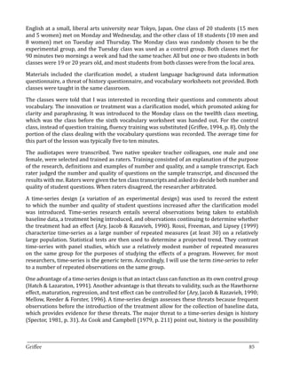 English at a small, liberal arts university near Tokyo, Japan. One class of 20 students (15 men
and 5 women) met on Monday and Wednesday, and the other class of 18 students (10 men and
8 women) met on Tuesday and Thursday. The Monday class was randomly chosen to be the
experimental group, and the Tuesday class was used as a control group. Both classes met for
90 minutes two mornings a week and had the same teacher. All but one or two students in both
classes were 19 or 20 years old, and most students from both classes were from the local area.

Materials included the clarification model, a student language background data information
questionnaire, a threat of history questionnaire, and vocabulary worksheets not provided. Both
classes were taught in the same classroom.

The classes were told that I was interested in recording their questions and comments about
vocabulary. The innovation or treatment was a clarification model, which promoted asking for
clarity and paraphrasing. It was introduced to the Monday class on the twelfth class meeting,
which was the class before the sixth vocabulary worksheet was handed out. For the control
class, instead of question training, fluency training was substituted (Griffee, 1994, p. 8). Only the
portion of the class dealing with the vocabulary questions was recorded. The average time for
this part of the lesson was typically five to ten minutes.

The audiotapes were transcribed. Two native speaker teacher colleagues, one male and one
female, were selected and trained as raters. Training consisted of an explanation of the purpose
of the research, definitions and examples of number and quality, and a sample transcript. Each
rater judged the number and quality of questions on the sample transcript, and discussed the
results with me. Raters were given the ten class transcripts and asked to decide both number and
quality of student questions. When raters disagreed, the researcher arbitrated.

A time-series design (a variation of an experimental design) was used to record the extent
to which the number and quality of student questions increased after the clarification model
was introduced. Time-series research entails several observations being taken to establish
baseline data, a treatment being introduced, and observations continuing to determine whether
the treatment had an effect (Ary, Jacob & Razavieh, 1990). Rossi, Freeman, and Lipsey (1999)
characterize time-series as a large number of repeated measures (at least 30) on a relatively
large population. Statistical tests are then used to determine a projected trend. They contrast
time-series with panel studies, which use a relatively modest number of repeated measures
on the same group for the purposes of studying the effects of a program. However, for most
researchers, time-series is the generic term. Accordingly, I will use the term time-series to refer
to a number of repeated observations on the same group.

One advantage of a time-series design is that an intact class can function as its own control group
(Hatch & Lazaraton, 1991). Another advantage is that threats to validity, such as the Hawthorne
effect, maturation, regression, and test effect can be controlled for (Ary, Jacob & Razavieh, 1990;
Mellow, Reeder & Forster, 1996). A time-series design assesses these threats because frequent
observations before the introduction of the treatment allow for the collection of baseline data,
which provides evidence for these threats. The major threat to a time-series design is history
(Spector, 1981, p. 31). As Cook and Campbell (1979, p. 211) point out, history is the possibility


_________________________________________________________________________________
Griffee										 			85
 