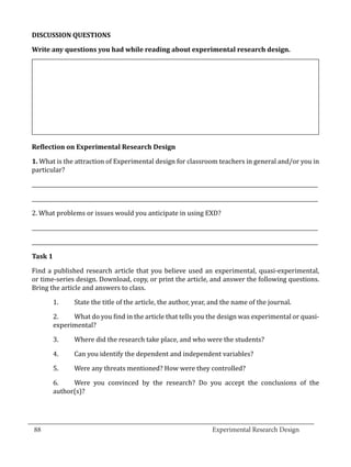 DISCUSSION QUESTIONS

  Write any questions you had while reading about experimental research design.




  1. What is the attraction of Experimental design for classroom teachers in general and/or you in
  Reflection on Experimental Research Design


  particular?

  _____________________________________________________________________________________________________________

  _____________________________________________________________________________________________________________

  2. What problems or issues would you anticipate in using EXD?

  _____________________________________________________________________________________________________________

  _____________________________________________________________________________________________________________



  Find a published research article that you believe used an experimental, quasi-experimental,
  Task 1


  or time-series design. Download, copy, or print the article, and answer the following questions.
  Bring the article and answers to class.

           1.	    State the title of the article, the author, year, and the name of the journal.

           2.	   What do you find in the article that tells you the design was experimental or quasi-
           experimental?

           3.	    Where did the research take place, and who were the students?

           4.	    Can you identify the dependent and independent variables?

           5.	    Were any threats mentioned? How were they controlled?

           6.	   Were you convinced by the research? Do you accept the conclusions of the
           author(s)?



_________________________________________________________________________________
  88									Experimental Research Design	
						
 