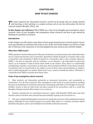 CHAPTER ONE
                                  HOW TO GET STARTED



T  he major argument for educational research, carried out by people who are closely involved
   with teaching, is that teaching is a complex activity, and no one else will produce the kind of


In this chapter you will learn: What TREES are, some of my thoughts and assumptions about
research needed. (Brumfit, 1995, p. 36)


research, some of your thoughts and assumptions about research, and how to get started by
thinking of a problem to research.



In this chapter, we will explore some ideas on how to get started in your research project. As you
Introduction


read, pay attention to questions that come to you. At the end of this chapter you will see a large
box. In that box write a question or two that popped into your mind as you read this chapter.



TREE stands for Teacher-Researcher-Educator-Evaluator. I use this term because it best describes
What does TREE mean?


me as a classroom teacher and a researcher. Sometimes I think of myself as a teacher who is also
a researcher, and sometimes I think of myself as a researcher who is also a teacher (Stewart,
2006). I am also an educator and an evaluator; as an educator I am interested in classroom
issues, as an evaluator I want to know what works in my classes. Thus, there is a relationship
among being a teacher, a researcher, an educator, and an evaluator. When I write about research,
I sometimes refer to myself and to my readers in one of those roles and sometimes in another;
this is confusing because no matter which term I use, I want to include the others. Therefore, I
coined the term TREE to include all of these roles.



1.	 Most teachers see themselves primarily as classroom instructors, and secondarily as
Some of my assumptions about research


researchers, if at all. One reason for this assumption is that most of us got started in teaching
because we found that we loved the interaction of teaching, with little or no thought of research.
Another reason is that we often have not been trained to be researchers, and as a result the
thought of doing research often annoys us or scares us.

2.	 Teachers should also be researchers because I agree with Brumfit (1995) who says that
teachers need to do their own research because nobody is going to do our job for us.

3.	 One way to begin thinking about research is to study the structure of the published research
papers. Although no two research papers are exactly alike, there is a common structure which
identifies the genre, and it can be helpful to be familiar with that structure.



_________________________________________________________________________________
Griffee										 			9
 
