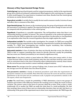 Glossary of Key Experimental Design Terms
  Control group A group of participants used for comparison purposes, similar to the experimental
  group, but to whom no treatment is administered. What happens in the control group, it is argued,
  is what would happen if no experiment or treatment were done. Results from the control group
  are known as counter-factual evidence.

  Dependent variable A variable that is usually the test used to measure results. In terms of cause
  and effect, this is a measure of the effect.

  Experimental group: Also known as the treatment group, the group of participants with whom
  the innovation or treatment is applied. The experimental group is where change of some sort will
  be compared with the performance in the control group.

  Hypothesis A hypothesis is a possible explanation. The null-hypothesis states that there is no
  relationship between variables of interest. The research hypothesis is the preferred explanation
  put forward by the TREE to explain the results of the experiment. An alternative or rival hypothesis
  is an explanation other than the research hypothesis that also might explain the results.

  Independent variable The variable under investigation. For example, if a TREE were using EXD
  to investigate listening comprehension, then listening comprehension would be the independent
  variable. If a TREE were investigating how students acquire vocabulary, then vocabulary
  acquisition would be the independent variable.

  Inferential statistics A class of statistics that does not directly describe scores, but allows the
  TREE to infer or suppose something that cannot be directly observed, usually the probability
  that two scores are related (correlation) or not related (a significance test).

  Intact class A class that is whole or intact before the TREE comes into contact with it. A class
  is intact because either it forms itself (students select the class and then enroll for some reason
  such as convenient time) or the class is formed by others (administrative control). Intact classes
  are the norm because most teachers cannot randomly assigned students.

  Mean scores The average score for a group of taking a test. A mean score of 82.7 indicates that
  the average score for the whole class was about 83 points.

  Non-parametric statistics A family of statistical procedures used when the requirements of
  parametric statistics are not available. Most often this is because the scores do not form a normal
  distribution or the test does not use continuous scale. A popular non-parametric statistic is the
  Chi-square, which uses frequencies.

  p-value The small letter p stands for probability. A TREE administers a test to two groups of
  students and wonders if the difference between the resulting scores is likely the result of chance
  variation. The answer comes in the form of a percent called the p-value. If the p-value is small,
  traditionally .05 or smaller, the TREE can make the claim there is a small probability, 5%, that
  they would get these scores if there were no relationship; therefore, they can infer that there is a
  relationship. If the point of the experiment was to show score improvement, the TREE hopes the

_________________________________________________________________________________
  90									Experimental Research Design	
						
 