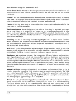 mean difference is large and the p-value is small.

Parametric statistics A family of statistical procedures that requires normal distribution and
a continuous scale. Some familiar parametric statistics are the t-test, ANOVA, and Pearson
correlation.

Pretest A test that is administered before the experiment, intervention, treatment, or teaching
takes place. The purpose of the pretest is to establish baseline data; in other words, it establishes
what the situation is before the intervention or treatment is administered.

Posttest A test that is the same or very similar to the pretest, and is administered after the
experiment or teaching takes place.

Random assignment A type of placement that refers to the process by which any participant
has an equal chance to be assigned to any group. One way of random assignment is to write
names on pieces of paper, put them into a container, and have somebody draw them out one by
one without seeing the names. Another way is to use a computer program that can randomize a
list of names or numbers.

Reliability The idea of consistency of results or getting the same or similar results each time
data is collected. It was originated by Spearman as a comparison of a hypothesized true score
and observed score. It is often given in terms of a percent marked with a decimal point, such as
.82. See Appendix A on Reliability.

Scale Refers to unit of measurement. Every measuring device must have a scale in which the
measurement is reported. Tests are usually reported in one of three scales: nominal (e.g., gender,
nationality), ordinal (e.g., frequency counts), or continuous (e.g., test scores).

Significance test A statistical procedure that estimates the difference between two (sometimes
more depending on the type of test) sets of scores. The results of a significance test is a p-value,
which is an indicator of the likelihood of obtaining this difference given the null hypothesis. A
common significance test for testing the difference between two and only two scores is called
a t-test. Another significance test is called analysis of variance (ANOVA) and is used for testing
the difference between two or more groups. See Appendix C on Significance Testing for a fuller
discussion.

Stratified sampling Although identified with SRD, stratified sampling can be used in EXD to
equalize groups. For example, a TREE considers ethnic groups important variable. The TREE
has a control group with 50% one ethnic group and 50% another group. In order to make the
treatment group similar to the control group, the TREE wishes to use only those students in the
two ethnic groups in approximately a 50-50 proportion.

Threats The name given to a rival hypothesis used to explain the difference between treatment
groups. For example, if a researcher were investigating the effects of an innovative writing
curriculum, a threat would be that, unknown to the researcher, many students went to the
writing center, and those visits accounted for the score increase, not the innovative curriculum.


_________________________________________________________________________________
Griffee										 			91
 