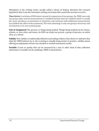Attendance at the writing center, usually called a threat of history, threatens the research
  hypothesis that it was the innovative writing curriculum that caused the increase in scores.

  Time-Series A variation of EXD where instead of comparison of two groups, the TREE uses only
  one group, takes several measurements to establish baseline data (to establish which is usually
  the case), introduces an innovation or treatment, and continues with additional measurements
  (to establish the effect of the treatment). The main advantage is only one group is necessary and
  can function as its own control group.

  Unit of Assignment The persons or things being studied. Things being studied can be classes,
  schools, or even cities and towns. An EXD can study one person, a group of persons, an entire
  class, or a school.

  Validity Test validity is traditionally defined as providing evidence that shows or indicates that
  what the TREE believes he or she is testing is actually being tested. In practice, validity means
  offering an explanation of how one checked or verified instrument results.

  Variable A trait or quality that can be measured by a test or other kind of data collection
  instrument. A variable can be anything a TREE is interested in.




_________________________________________________________________________________
  92									Experimental Research Design	
						
 