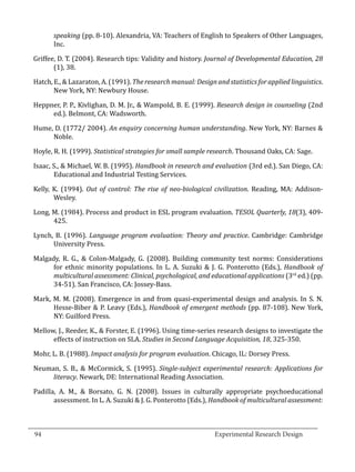 speaking (pp. 8-10). Alexandria, VA: Teachers of English to Speakers of Other Languages,
          Inc.

   Griffee, D. T. (2004). Research tips: Validity and history. Journal of Developmental Education, 28
          (1), 38.

   Hatch, E., & Lazaraton, A. (1991). The research manual: Design and statistics for applied linguistics.
          New York, NY: Newbury House.

   Heppner, P. P., Kivlighan, D. M. Jr., & Wampold, B. E. (1999). Research design in counseling (2nd
        ed.). Belmont, CA: Wadsworth.

   Hume, D. (1772/ 2004). An enquiry concerning human understanding. New York, NY: Barnes &
        Noble.

   Hoyle, R. H. (1999). Statistical strategies for small sample research. Thousand Oaks, CA: Sage.

   Isaac, S., & Michael, W. B. (1995). Handbook in research and evaluation (3rd ed.). San Diego, CA:
          Educational and Industrial Testing Services.

   Kelly, K. (1994). Out of control: The rise of neo-biological civilization. Reading, MA: Addison-
          Wesley.

   Long, M. (1984). Process and product in ESL program evaluation. TESOL Quarterly, 18(3), 409-
         425.

   Lynch, B. (1996). Language program evaluation: Theory and practice. Cambridge: Cambridge
         University Press.

   Malgady, R. G., & Colon-Malgady, G. (2008). Building community test norms: Considerations
         for ethnic minority populations. In L. A. Suzuki & J. G. Ponterotto (Eds.), Handbook of
         multicultural assessment: Clinical, psychological, and educational applications (3rd ed.) (pp.
         34-51). San Francisco, CA: Jossey-Bass.

   Mark, M. M. (2008). Emergence in and from quasi-experimental design and analysis. In S. N.
         Hesse-Biber & P. Leavy (Eds.), Handbook of emergent methods (pp. 87-108). New York,
         NY: Guilford Press.

   Mellow, J., Reeder, K., & Forster, E. (1996). Using time-series research designs to investigate the
         effects of instruction on SLA. Studies in Second Language Acquisition, 18, 325-350.

   Mohr, L. B. (1988). Impact analysis for program evaluation. Chicago, IL: Dorsey Press.

   Neuman, S. B., & McCormick, S. (1995). Single-subject experimental research: Applications for
        literacy. Newark, DE: International Reading Association.

   Padilla, A. M., & Borsato, G. N. (2008). Issues in culturally appropriate psychoeducational
          assessment. In L. A. Suzuki & J. G. Ponterotto (Eds.), Handbook of multicultural assessment:


_________________________________________________________________________________
  94									Experimental Research Design	
						
 