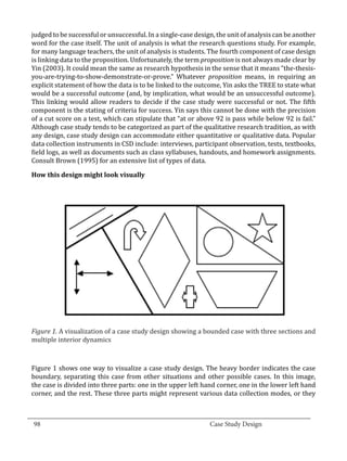 judged to be successful or unsuccessful. In a single-case design, the unit of analysis can be another
  word for the case itself. The unit of analysis is what the research questions study. For example,
  for many language teachers, the unit of analysis is students. The fourth component of case design
  is linking data to the proposition. Unfortunately, the term proposition is not always made clear by
  Yin (2003). It could mean the same as research hypothesis in the sense that it means “the-thesis-
  you-are-trying-to-show-demonstrate-or-prove.” Whatever proposition means, in requiring an
  explicit statement of how the data is to be linked to the outcome, Yin asks the TREE to state what
  would be a successful outcome (and, by implication, what would be an unsuccessful outcome).
  This linking would allow readers to decide if the case study were successful or not. The fifth
  component is the stating of criteria for success. Yin says this cannot be done with the precision
  of a cut score on a test, which can stipulate that “at or above 92 is pass while below 92 is fail.”
  Although case study tends to be categorized as part of the qualitative research tradition, as with
  any design, case study design can accommodate either quantitative or qualitative data. Popular
  data collection instruments in CSD include: interviews, participant observation, tests, textbooks,
  field logs, as well as documents such as class syllabuses, handouts, and homework assignments.
  Consult Brown (1995) for an extensive list of types of data.

  How this design might look visually




  Figure 1. A visualization of a case study design showing a bounded case with three sections and
  multiple interior dynamics



  Figure 1 shows one way to visualize a case study design. The heavy border indicates the case
  boundary, separating this case from other situations and other possible cases. In this image,
  the case is divided into three parts: one in the upper left hand corner, one in the lower left hand
  corner, and the rest. These three parts might represent various data collection modes, or they


_________________________________________________________________________________
  98									Case Study Design			
			
 