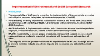 Implementation of Environmental and Social Safeguard Standards
• INTRODUCTION
• The responsibility of M&E team is to monitor the implementation of the appropriate preventive
and mitigation measures being taken by implementing agencies of the URP.
• Verify that they are being implemented in accordance with DOE and World Bank Group (WBG)
Environmental and Social Safeguard (ESS, 1,2,4) standards and Environmental, Health and Safety
(EHS) Guidelines.
• M&E EnvSpecialist & Engineer conducted field visits, discussions with the site and supervision
engineers, construction workers, and the in-house environmental specialist.
• RAJUK’s responsibility to ensure proper procedures, management support, resources (staff,
equipment) are put in place to ensure full compliance with the applicable safeguards at all
times.
• The safeguard issues of greatest concern are the implementation of the URU building’s SSEMP
to prevent, minimize, mitigate any adverse impacts and to enhance any potential beneficial
impacts.
 