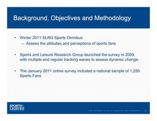 Background, Objectives and Methodology


•  Winter 2011 SLRG Sports Omnibus
   –  Assess the attitudes and perceptions of sports fans

•  Sports and Leisure Research Group launched the survey in 2009,
   with multiple and regular tracking waves to assess dynamic change.

•  The January 2011 online survey included a national sample of 1,250
   Sports Fans




                                                                        3
 