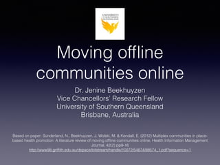 Moving ofﬂine
communities online
Dr. Jenine Beekhuyzen
Vice Chancellors’ Research Fellow
University of Southern Queensland
Brisbane, Australia
Based on paper: Sunderland, N., Beekhuyzen, J. Wolski, M. & Kendall, E. (2012) Multiplex communities in place-
based health promotion: A literature review of moving ofﬂine communities online, Health Information Management
Journal, 42(2) pp9-16
http://www98.grifﬁth.edu.au/dspace/bitstream/handle/10072/54874/88574_1.pdf?sequence=1
 