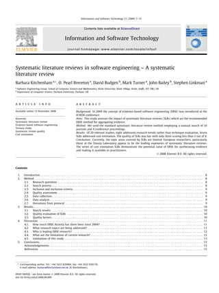 Systematic literature reviews in software engineering – A systematic
literature review
Barbara Kitchenham a,*, O. Pearl Brereton a
, David Budgen b
, Mark Turner a
, John Bailey b
, Stephen Linkman a
a
Software Engineering Group, School of Computer Science and Mathematics, Keele University, Keele Village, Keele, Staffs, ST5 5BG, UK
b
Department of Computer Science, Durham University, Durham, UK
a r t i c l e i n f o
Available online 12 November 2008
Keywords:
Systematic literature review
Evidence-based software engineering
Tertiary study
Systematic review quality
Cost estimation
a b s t r a c t
Background: In 2004 the concept of evidence-based software engineering (EBSE) was introduced at the
ICSE04 conference.
Aims: This study assesses the impact of systematic literature reviews (SLRs) which are the recommended
EBSE method for aggregating evidence.
Method: We used the standard systematic literature review method employing a manual search of 10
journals and 4 conference proceedings.
Results: Of 20 relevant studies, eight addressed research trends rather than technique evaluation. Seven
SLRs addressed cost estimation. The quality of SLRs was fair with only three scoring less than 2 out of 4.
Conclusions: Currently, the topic areas covered by SLRs are limited. European researchers, particularly
those at the Simula Laboratory appear to be the leading exponents of systematic literature reviews.
The series of cost estimation SLRs demonstrate the potential value of EBSE for synthesising evidence
and making it available to practitioners.
Ó 2008 Elsevier B.V. All rights reserved.
Contents
1. Introduction . . . . . . . . . . . . . . . . . . . . . . . . . . . . . . . . . . . . . . . . . . . . . . . . . . . . . . . . . . . . . . . . . . . . . . . . . . . . . . . . . . . . . . . . . . . . . . . . . . . . . . . . . . 8
2. Method . . . . . . . . . . . . . . . . . . . . . . . . . . . . . . . . . . . . . . . . . . . . . . . . . . . . . . . . . . . . . . . . . . . . . . . . . . . . . . . . . . . . . . . . . . . . . . . . . . . . . . . . . . . . . . 8
2.1. Research questions . . . . . . . . . . . . . . . . . . . . . . . . . . . . . . . . . . . . . . . . . . . . . . . . . . . . . . . . . . . . . . . . . . . . . . . . . . . . . . . . . . . . . . . . . . . . . . . 8
2.2. Search process . . . . . . . . . . . . . . . . . . . . . . . . . . . . . . . . . . . . . . . . . . . . . . . . . . . . . . . . . . . . . . . . . . . . . . . . . . . . . . . . . . . . . . . . . . . . . . . . . . . 8
2.3. Inclusion and exclusion criteria . . . . . . . . . . . . . . . . . . . . . . . . . . . . . . . . . . . . . . . . . . . . . . . . . . . . . . . . . . . . . . . . . . . . . . . . . . . . . . . . . . . . . 9
2.4. Quality assessment . . . . . . . . . . . . . . . . . . . . . . . . . . . . . . . . . . . . . . . . . . . . . . . . . . . . . . . . . . . . . . . . . . . . . . . . . . . . . . . . . . . . . . . . . . . . . . . 9
2.5. Data collection. . . . . . . . . . . . . . . . . . . . . . . . . . . . . . . . . . . . . . . . . . . . . . . . . . . . . . . . . . . . . . . . . . . . . . . . . . . . . . . . . . . . . . . . . . . . . . . . . . . 9
2.6. Data analysis . . . . . . . . . . . . . . . . . . . . . . . . . . . . . . . . . . . . . . . . . . . . . . . . . . . . . . . . . . . . . . . . . . . . . . . . . . . . . . . . . . . . . . . . . . . . . . . . . . . . 9
2.7. Deviations from protocol . . . . . . . . . . . . . . . . . . . . . . . . . . . . . . . . . . . . . . . . . . . . . . . . . . . . . . . . . . . . . . . . . . . . . . . . . . . . . . . . . . . . . . . . . . 9
3. Results. . . . . . . . . . . . . . . . . . . . . . . . . . . . . . . . . . . . . . . . . . . . . . . . . . . . . . . . . . . . . . . . . . . . . . . . . . . . . . . . . . . . . . . . . . . . . . . . . . . . . . . . . . . . . . . 10
3.1. Search results . . . . . . . . . . . . . . . . . . . . . . . . . . . . . . . . . . . . . . . . . . . . . . . . . . . . . . . . . . . . . . . . . . . . . . . . . . . . . . . . . . . . . . . . . . . . . . . . . . . 10
3.2. Quality evaluation of SLRs . . . . . . . . . . . . . . . . . . . . . . . . . . . . . . . . . . . . . . . . . . . . . . . . . . . . . . . . . . . . . . . . . . . . . . . . . . . . . . . . . . . . . . . . . 10
3.3. Quality factors . . . . . . . . . . . . . . . . . . . . . . . . . . . . . . . . . . . . . . . . . . . . . . . . . . . . . . . . . . . . . . . . . . . . . . . . . . . . . . . . . . . . . . . . . . . . . . . . . . . 10
4. Discussion. . . . . . . . . . . . . . . . . . . . . . . . . . . . . . . . . . . . . . . . . . . . . . . . . . . . . . . . . . . . . . . . . . . . . . . . . . . . . . . . . . . . . . . . . . . . . . . . . . . . . . . . . . . . 11
4.1. How much EBSE Activity has there been since 2004? . . . . . . . . . . . . . . . . . . . . . . . . . . . . . . . . . . . . . . . . . . . . . . . . . . . . . . . . . . . . . . . . . . . 11
4.2. What research topics are being addressed? . . . . . . . . . . . . . . . . . . . . . . . . . . . . . . . . . . . . . . . . . . . . . . . . . . . . . . . . . . . . . . . . . . . . . . . . . . . 11
4.3. Who is leading EBSE research?. . . . . . . . . . . . . . . . . . . . . . . . . . . . . . . . . . . . . . . . . . . . . . . . . . . . . . . . . . . . . . . . . . . . . . . . . . . . . . . . . . . . . . 12
4.4. What are the limitations of current research? . . . . . . . . . . . . . . . . . . . . . . . . . . . . . . . . . . . . . . . . . . . . . . . . . . . . . . . . . . . . . . . . . . . . . . . . . 12
4.5. Limitations of this study. . . . . . . . . . . . . . . . . . . . . . . . . . . . . . . . . . . . . . . . . . . . . . . . . . . . . . . . . . . . . . . . . . . . . . . . . . . . . . . . . . . . . . . . . . . 13
5. Conclusions. . . . . . . . . . . . . . . . . . . . . . . . . . . . . . . . . . . . . . . . . . . . . . . . . . . . . . . . . . . . . . . . . . . . . . . . . . . . . . . . . . . . . . . . . . . . . . . . . . . . . . . . . . . 13
Acknowledgements . . . . . . . . . . . . . . . . . . . . . . . . . . . . . . . . . . . . . . . . . . . . . . . . . . . . . . . . . . . . . . . . . . . . . . . . . . . . . . . . . . . . . . . . . . . . . . . . . . . . 15
References . . . . . . . . . . . . . . . . . . . . . . . . . . . . . . . . . . . . . . . . . . . . . . . . . . . . . . . . . . . . . . . . . . . . . . . . . . . . . . . . . . . . . . . . . . . . . . . . . . . . . . . . . . . 15
0950-5849/$ - see front matter Ó 2008 Elsevier B.V. All rights reserved.
doi:10.1016/j.infsof.2008.09.009
* Corresponding author. Tel.: +44 1622 820484; fax: +44 1622 820176.
E-mail address: barbara@kitchenham.me.uk (B. Kitchenham).
Information and Software Technology 51 (2009) 7–15
Contents lists available at ScienceDirect
Information and Software Technology
journal homepage: www.elsevier.com/locate/infsof
 