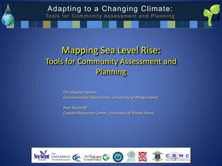 Adapting to a Changing Climate:
To o l s f o r C o m m u n i t y A s s e s s m e n t a n d P l a n n i n g




         Mapping Sea Level Rise:
Tools for Community Assessment and
             Planning

          Christopher Damon
          Environmental Data Center, University of Rhode Island

          Pam Rubinoff
          Coastal Resources Center, University of Rhode Island
 